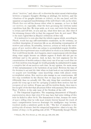 SECTION 5 The Categorical Imperative
about “motives,” and, above all, to discover the strict causal relationships
between a human’s thoughts (fleeting or abiding), his motives, and the
vibrations of his ganglia (delicate or violent), on the one hand, and the
apparent or repressed manifestations of the individual’s will, on the other.
Planck does not tell his demon either what to measure, or how to find
out motives, or, especially, what the laws governing the territory under
expedition look like. He steps aside, as it were, and waits for the demon
to return and tell him, or you and me, what these laws are. But what if
the returning demon tells us that the supposed laws do not exist ? This
is the main logical flaw in Planck’s refutation of free will.
It is instructive to note also that the infinite regress which, according to
Planck, would bar any self-examination constitutes, on the contrary, an
excellent description of conscious life as an alternating concatenation of
motives and actions. In actuality, however, actions as well as the emer¬
gence of new motives after one action is accomplished require duration.
Without this requirement man would indeed be stuck in an infinite regress
that would freeze his life. As it happens, man’s consciousness only develops
along what might become an infinite regress if death did not put an
arbitrary end to the process. And, in fact, the best argument for the
concatenation of motive-action is that every one of us can vouch that we
act from motives even though we would generally be embarrassed to make
a complete list of our motives each time. In my opinion, the main cause
of this embarrassment is the hysteresis of our mind. Between the time of
the decision to act and the time when we look back at our initial motives
we acquire new knowledge—some knowledge comes with almost every
accomplished action. New motives also emerge in our consciousness. All
this may contribute to the illusion that we may have acted in the past
differently than we actually did. The only thing that constitutes a real
puzzle for every ego is not the springing of actions from motives but the
emergence of new motives. If man can will his motives freely, then man is
free in spite of the fact that all actions follow with necessity from motives.
That, I believe, is the only issue of the freedom of the will.
5. The. Categorical Imperative. The surprising denouement of Planck’s
argumentation shows that even if he may have had some inkling of this
issue he failed to allow for it. The denouement is that, because the cause
of man’s willing what he wills must remain forever beyond the reach of
man’s comprehension however demiurgic his intelligence may become,
mankind needs a substitute guide in life. “The law of causation is the
guiding rule of science; but the categorical imperative—that is to say, the
dictate of duty—is the guiding rule of life.”33 Repeatedly though Planck
33 Planck, The New Science, p. 120; also pp. 216, 254, 288.
179
 