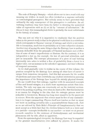 Introduction
The code of Humpt.y Dumpty—which allows one to use a word with any
meaning one wishes—is much too often invoked as a supreme authority
on terminological prerogative. But nobody seems to have protested that
ordinarily the only consequence of this prerogative is confusion. An ad¬
vertising tendency may have been the father to denoting the numerical
value of expressions such as (1) or (4) by “amount of information.” Be
this as it may, this terminological choice is probably the most unfortunate
in the history of science.
One can now see why it is imperative to emphasize that the position
taken in the present study is that in the physical world there is a coordinate
which corresponds to Clausius’ concept of entropy and which is not reduc¬
ible to locomotion, much less to probability or to some subjective element.
Another way of saying the same thing is that the Entropy Law is neither a
theorem deduciblc from the principles of Classical mechanics nor a reflec¬
tion of some of man’s imperfections or illusions. On the contrary, it is as
independent a law as, for example, the law of universal attraction, and
just as inexorable. The entropic phenomenon of a piece of coal burning
irrevocably into ashes is neither a flow of probability from a lower to a
higher value, nor an increase in the onlooker’s ignorance, nor man’s illusion
of temporal succession.
As we shall gradually come to realize in the course of this volume, the
position occupied by the Entropy Law among all other laws of nature is
unique from numerous viewpoints. And this fact accounts for the wealth
of questions and issues that overwhelm any student interested in assessing
the importance of the Entropy Law beyond the strictly physical domain.
No one would deny that entropy, together with its associated concepts
of free and bound energies, is a much more mysterious notion than loco¬
motion. The only way man can consciously act on the material environ¬
ment is by pushing or pulling, even when he startsa fire. But thislimitation
is no reason for clinging to the idea that the entropic process must be
reducible to locomotion. Monism has long since ceased to be the password
in science. Even the argument that science must be free of any contradic¬
tion is no longer commanding. Physics itself now teaches us that we must
not insist on molding actuality into a noncontradictory framework. Just
as we are advised by Niels Bohr’s Principle of Complementarity that we
must accept as a brute fact that the electron behaves both as a wave and
as a particle—concepts irreducible to one another—so must we at present
reconcile ourselves to the existence of thermodynamic and mechanical
phenomena side by side, albeit in opposition.
From the epistemological viewpoint, the Entropy Law may be regarded
as the greatest transformation ever suffered by physics. It marks the
9
 