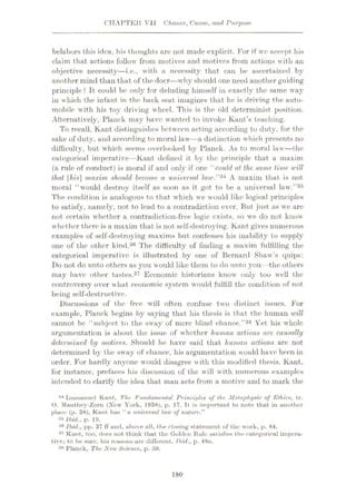 CHAPTER Vli Chance, Cause, and, Purpose
belabors this idea, his thoughts are not made explicit. For if wo accept his
claim that actions follow from motives and motives from actions with an
objective necessity—i.e., with a necessity that can be ascertained by
another mind than that of the doer—why should one need another guiding
principle ? It could be only for deluding himself in exactly the same way
in which the infant in the back seat imagines that he is driving the auto¬
mobile with his toy driving wheel. This is the old determinist position.
Alternatively, Planck may have wanted to invoke Kant’s teaching.
To recall, Kant distinguishes between acting according to duty, for the
sake of duty, and according to moral law—a distinction which presents no
difficulty, but which seems overlooked by Planck. As to moral law
—the
categorical imperative—Kant defined it by the principle that a maxim
(a rule of conduct) is moral if and only if one “could at the same time will
that |7n's] maxim should become a universal law.”34 A maxim that is not.
moral “would destroy itself as soon as it got to be a universal law.”35
The condition is analogous to that which we would like logical principles
to satisfy, namely, not to lead to a contradiction ever. But just as we are
not certain whether a contradiction-free logic exists, so we do not know
whether there is a maxim that is not self-destroying. Kant gives numerous
examples of self-destroying maxims but confesses his inability to supply
one of the other kind.36 The difficulty of finding a maxim fulfilling the
categorical imperative is illustrated by one of Bernard Shaw’s quips:
Do not do unto others as you would like them to do unto you —the others
may have other tastes.37 Economic historians know only too well the
controversy over what economic system would fulfill the condition of not
being self-destructive.
Discussions of the free will often confuse two distinct issues. For
example, Planck begins by saying that his thesis is that the human will
cannot be “subject to the sway of mere blind chance.”38 Yet his whole
argumentation is about the issue of whether human actions are causally
determined by motives. Should he have said that human actions are not
determined by the sway of chance, his argumentation would have been in
order. For hardly anyone would disagree with this modified thesis. Kant,
for instance, prefaces his discussion of the will with numerous examples
intended to clarify the idea that man acts from a motive and to mark the
34 Immanuel Kant, The, Fundamental Principles of the Metaphysic of Ethics, tr.
O. Manthey-Zorn (New York, 1938), p. 17. It is important to note that in another
place (p. 38), Kant has “a universal law of nature."
35 Ibid., p. 19.
36 Ibid., pp. 37 ff und, above all, the closing statement of the work, p. 84.
37 Kant, too, does not think that the Golden Rule satisfies the categorical impera¬
tive; to be sure, his reasons are different. Ibid., p. 48n.
38 Planck, The New Science, p. 59.
180
 