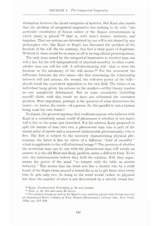 SECTION 5 The Categorical Imperative
distinction between the broad categories of motives. But Kant also insists
that the problem of categorical imperative has nothing to do with “the
particular constitution of human nature, or the chance circumstances in
which [man] is placed,
impulses. That our actions are determined by our will is not denied by any
philosopher who, like Kant or Hegel, has discussed the problem of the
freedom of the will. On the contrary, this fact is their point of departure.
Without it, there would be no sense at all in having ethical preoccupations.
The only issue raised by the categorical imperative is whether man can
will a law for his will independently of physical causality, in other words,
whether man can will his will. A self-determining will—that is what the
freedom or the autonomy of the will means.40 For the economist the
difference between the two issues—the first concerning the relationship
between will and actions, the second, the reflexive power of the will—
should recall the equivalent opposition in his own field. The tastes of an
individual being given, his actions on the market
—utility theory teaches
us—are completely determined. But as some economists (including
myself) claim, with this result we have not exhausted the consumer
problem. More important, perhaps, is the question of wliat determines the
tastes—or, better, the wants—of a person. So, the parallel is: can a human
being want his own wants ?
To repeat, the greatest mystery that confronts anyone who believes with
Kant in a completely causal world of phenomena is whether or not man’s
will is free in the sense just described. For his solution Kant proposed to
split the nature of man into two, a phenomenal man who is part of the
causal order of nature and a noumenal (unknowable phenomenally) who is
free. The first is subject to the necessity characterizing physical phe¬
nomena; the latter is free by virtue of a different “kind of causality”
which is applicable to the will of rational beings.41 The question of whether
the noumenal man can be one with the phenomenal man still awaits an
answer: it is the old Mind and Body problem under a different form. To be
sure, the indeterminists believe they hold the solution. Will, they argue,
means the power of the mind “to tamper with the odds on atomic
behavior.” This means that the mind acts like a cheater who by a swift
touch of the finger turns around a tossed die so as to get three sixes every
time he gets only two. In doing so the mind would violate no physical
law since the number of sixes is not determined by a strictly causal law.
that is, with man’s desires, instincts, and
":'.9
39 Kant, Fundamental Principles, p. 61 and passim.
40 Ibid., p. 65. See also note 30 above.
41 For greater details as well as for Kant’s own cautions about what he has proved,
see Immanuel Kant, Critique of Pure Reason (Everyman’s Library edn., New York,
1934), pp. 316-334.
181
 