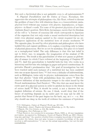 CHAPTER VII Chance,, Cause, and Purpose
But such a far-fetched idea is not palatable even to all indeterminists.42
6. Physical Parochialism and the. Notion of Cause. Nowadays, few
appreciate the attempts of philosophers who, like Kant, refused to discuss
the problem of man’s free will otherwise than on a transcendental, meta¬
physical level without any contact with physics, hyperphysics, or hypo-
physics—in Kant’s words. Yet some of the greatest physicists of our time
vindicate Kant’s position. Niels Bohr, for instance, insists that the freedom
of the will is “a feature of conscious life which corresponds to functions
of the organism that not only evade a causal mechanical description but
resist even physical analysis carried to the extent required for an un¬
ambiguous application of the statistical laws of atomic mechanics.”43
The opposite plan, favored by other physicists and philosophers who have
tackled this and cognate problems, is to explain everything only in terms
of physical phenomena. But let us not be mistaken; this plan too is based
on a metaphysical belief. The only difference is that this last belief is
apt to fetter, nay, to misguide, the imagination of the student of life
phenomena. The result is the parochialism of what now passes as philoso¬
phy of science (to which I have referred at the beginning of Chapters IV
and V). And this parochialism is harmful both for him who works in a
laboratory and for him who indulges in paper-and-pencil constructions. It
pervades Planck’s proclamation that “the goal of investigation has not
been reached until each instance of a statistical law has been analyzed
into one or more dynamic laws.”44 And even a defender of indeterminism,
such as Eddington, turns only to physics: indeterminism comes from the
fact that physics “deals with probabilities from the outset.”45 But the
clearest indication of this mechanistic temper is the edict issued by the
French mathematician Paul Painleve: “The idea that one must know the
entire past of a physical system in order to predict its future is the denial
of science itself.”48 This, it should be noted, is not a theorem but an
implicit definition of science. No one, I think, would deny that if the
future of anything depends on its entire past we may not be able to
predict that future if the past begins too far back, say, at t = —oo. But
why should one deny in the teeth of evidence the existence of hysteresis
42 Cf. Eddington, Nature of Physical World, pp. 311-314.
43 Niels Bohr, Atomic Physics and Human Knowledge, p. 11. My italics.
44 Planck, The New Science, p. 214. My italics.
45 Eddington, New Pathways, p. 105.
46 Puul Painleve, Les axiomes de la mecanique (Paris, 1922), p. 40 (my translation
and italics). As reported by Eddington, Nature of Physical World, pp. 228 f, Heisen¬
berg also said that “the question whether from a complete knowledge of the past we
can predict the future, does not arise because a complete knowledge of the past
involves a self-contradiction.” I can see the actual impossibility, but not the self-
contradiction.
182
 