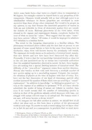 CHAPTER VIT Chance, Cause, and Purpose
water, some brute facts
—that water is a liquid when its temperature is
60 degrees, for example
—cannot be traced back to any properties of the
components. Chemists would actually tell us that although water is an
ultrafamiliar substance its known properties are enveloped in more
mysteries than those of any other compound. Nor would it be proper, in
my opinion, to say that because the structural properties of matter in
bulk are not reducible to those of elementary matter they are outside
the domain of cause. Rational phenomena of the third order, which
abound in the organic and superorganic domain, complicate further the
issue of what we mean by “cause.” They suggest that the same “cause”
may have various “effects.” Of course, it would be improper to attribute
this variation to a random factor.
The retort to the foregoing observations is a familiar refrain. The
phenomena mentioned above reflect only the fact that at present we are
ignorant of some causal factors or laws in the sense these terms have in
mechanics; when these will become known the peculiarity will vanish.
The argument obviously claims as its authority a historical trend, namely,
that new factors and new laws have been discovered day after day.
Personally, I believe that for our knowledge historical trends as clear-cut
as the one just mentioned are by no means less respectable authorities
than the analytical regularities observed in nature. In fact, these regular¬
ities are nothing but a special, limiting instance of historical trend. The
difficulty of the “you-will-sec” argument comes from another direction.
History also teaches us that with each discovery a multiple number of
new queries spring up in a snowballing manner. Compare, for example,
the situation of physics at the time of Laplace with that of today. Yes,
have not the last discoveries of one kind of elementary particle after
another increased the number of facts which now are awaiting a “causal”
explanation? “An addition to knowledge,” as Eddington pointed out, “is
won at the expense of an addition to ignorance.”50 Tf, as I have already
submitted, the modes of being of nature arc infinite in number, then
even if we would assume that the number of outstanding queries in
relation to that of the problems already solved decreases with time, our
struggle with nature will not come to an actual end. The human mind, 1
am sure, will never become a divine mind.51
As we conquer one hill after another in science, we should first of all
collect our ideas and on this basis draw a picture of the phenomenal
world at each stage. To assume in such a census taking that we know what
we in fact do not and, as a consequence, to proclaim that we must move
Eddington, Nature of Physical World, p. 229.
51 The discussion of the fullacy concerning the process of limit (Appendix A in this
volume), should prove handy to those who may disagree with this statement.
184
 