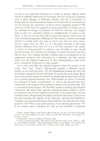 SECTION 6 Physical Parochialism and the Notion of Cause
on only in one particular direction is to make an already difficult battle
still more difficult. Some may not be happy with the viewpoint of scholars
such as Bohr, Broglie, or Delbriick, namely, that life is irreducible to
further physico-chemical analysis because its characteristic manifestations
are far beyond any experience we know about inanimate matter.52 The
existence of life must be regarded as a basic postulate of biology just as
the existence of energy is of physics. To hold the contrary view implies
that an idea or a sensation reduces to configurations of atoms in the
brain—a view no one has been able to prove but against which there are
somesubstantial arguments. Eddington,53for instance, wonders amusingly
whether it would make any sense at all to say that the brain manu¬
factures sugar when the idea 7 x 8 = 56 passes tlirough it and some
noxious substance if the idea is 7 x 8 = 65. The economist who speaks
of utility as being grounded in pleasure and disutility in pain should
perhaps wonder, too, whether any biologist (or physico-chcmist) has been
able to show why working beyond a certain point is accompanied by an
unpleasant sensation and consuming by a pleasant one. Has anyone
made even the slightest suggestion of why contemplating a work of art
gives a sensation of pleasure to some people ?
Let us also note that the physical impulses from the sounds of the
words “five” and “cinque” undoubtedly produce a different atomic
matrix on the receiving brain. Yet the Englishman hearing the first and
the Italian hearing the second will think of exactly the same thing. Brute
facts such as these cannot be reduced to purely physiological laws, all the
less to purely physico-chemical ones. Physiologists arc prone to denying
the existence of mind, consciousness, or will on the ground that they
cannot find such things in their extensive search of the human body. Yet
a consummate brain surgeon, W. Penfield, reports a striking physiological
experiment. He asked some patients undergoing brain surgery to resist
moving their arm when he applied an electrode to the proper place of their
cerebral cortex. The patients invariably used their other arm to hold down
the arm receiving the impulse of the electrode. And this led Penfield to
conclude: one arm moved because of the electrode, the other because of the
patient’s will.54 This is one great mystery of our mental phenomena. For
if our mental states, including the will, are not reducible to physical
52 Bohr, Atomic Physics and Human Knowledge, pp. 15, 21, 76; Louis do Broglie,
Physics and Microphysics (London, 1955), p. 139. For Delbriick, see Chapter V,
Section 1, above.
53 Eddington, Nature of Physical World, p. 345.
54 Cited in Arthur Koestler, The Ghost in the Machine (New York, 1967), p. 203.
See also Wilder Penfield, “The Physiological Basis of the Mind,” in Control of the
Mind, eds., S. M. Farber and R. H. L. Wilson (New York, 1961), pp. 3-17.
185
 