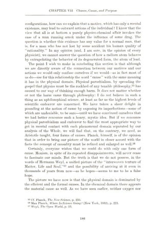 CHAPTER VII Chance, Cause, and Purpose
configurations, how can we explain that a motive, which has only a mental
existence, may lead to outward actions of the individual ? I know that the
view that all is at bottom a purely physico-chemical affair invokes the
case of a man running amok under the influence of some drug. The
question is whether this evidence has any value for a normal man, that
is, for a man who has not lost by some accident his human quality of
“rationality.” In my opinion (and, I am sure, in the opinion of every
physicist), we cannot answer the question of how a radium atom behaves
by extrapolating the behavior of its degenerated form, the atom of lead.
The point I wish to make in concluding this section is that although
we are directly aware of the connection between our motives and our
actions we would only confuse ourselves if we would—as in fact most of
us do
—use for this relationship the word “cause” with the same meaning
it has in the physical domain. Physical parochialism, by spreading the
gospel that physics must be the rockbed of any tenable philosophy,55 has
caused to our way of thinking enough harm. It does not matter whether
or not the harm came through philosophy: I do not believe in such a
thing as an aphilosophical science, at least as far as the highest levels of
scientific endeavor are concerned. We have taken a sheer delight in
pounding at the notion of cause by exposing its imperfections—some of
which are undeniable, to be sure—until we have convinced ourselves that
we had better renounce such a hoary, mystic idea. But if we renounce
physical parochialism and endeavor to find the most appropriate way to
get in mental contact with each phenomenal domain separated by our
analysis of the Whole, we will find that, on the contrary, we need, as
Aristotle taught, four forms of causes. Planck, himself, is of the opinion
that in order to bring our picture of the world in closer accord with the
facts the concept of causality must be refined and enlarged as well.56
Certainly, everyone wishes that we could do with only one form of
cause. Monism, in spite of its repeated disappointments, will never cease
to fascinate our minds. But the truth is that we do not possess, in the
words of Hermann Weyl, a unified picture of the “interwoven texture of
Matter, Life and Soul,”57 and the possibility of arriving at it even in
thousands of years from now—as he hopes—seems to me to be a false
hope.
The picture we have now is that the physical domain is dominated by
the efficient and the formal causes. In the chemical domain there appears
the material cause as well. As we have seen earlier, neither oxygen nor
55 Cf. Planck, The New Science, p. 235.
58 Mux Planck, Where IsScience Going ? (New York, 1932), p. 221.
57 VVoyl, The Open World, p. 55.
186
 