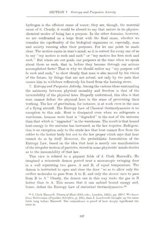SECTION 7 Entropy and Purposive Activity
hydrogen is the efficient cause of water; they are, though, the material
cause of it. Clearly, it would be absurd to say that nature in its physico¬
chemical modes of being has a purpose. In the other domains, however,
we are confronted on a large front with the final cause, whether we
consider the cquifinality of the biological organisms or, especially, man
and society running after their purposes. For let one point be made
clear. The motive exists in man’s mind; so it is correct for every one of us
to say “my motive is such and such” or “my motive has been such and
such.” But where are our goals, our purposes at the time when we speak
about them as such, that is, before they become through our actions
accomplished facts? That is why we should rather say “my purpose will
be such and such,” to show clearly that man is also moved by his vision
of the future, by things that are not actual, not only by the pain that
causes him to withdraw reflexively his hand from the burning stove.
7. Entropy and Purposive Activity. Among the various ideas surrounding
the antinomy between physical causality and freedom is that of the
inexorability of the physical laws. Properly understood, this idea is that
man cannot defeat the physical laws in the sense of preventing their
working. The law of gravitation, for instance, is at work even in the case
of a flying aircraft. The Entropy Law of Classical thermodynamics is no
exception to this rule. Heat is dissipated even when we refrigerate a
warehouse, because more heat is “degraded” in the rest of the universe
than that which is “upgraded” in the warehouse. The result is that bound
heat-energy in the universe has increased, as the law requires. Refrigera¬
tion is an exception only to the crude law that heat cannot flow from the
colder to the hotter body but not to the law proper which says that heat
cannot do so by itself. However, the probabilistic formulation of the
Entropy Law, based on the idea that heat is merely one manifestation
of the irregular motion of particles, raised in some physicists’ minds doubts
as to the inexorability of that law.
This view is related to a piquant fable of J. Clerk Maxwell’s.- He
imagined a minuscule demon posted near a microscopic swinging door
in a wall separating two gases, A and B, of equal temperature. The
demon is instructed to open and close the door “so as to allow only the
swifter molecules to pass from A to B, and only the slower ones to pass
from B to A.” Clearly, the demon can in this way make the gas in B
hotter than in A. This means that it can unbind bound energy and,
hence, defeat the Entropy Law of statistical thermodynamics.58
58 ,J. Clerk Muxwell, Theory of Heat (10th edn., London, 1921), pp. 338 f. We know
from Boltzmann (Popw/dre Schriften, p. 231), that J. Loschmidt thought up the same
fable long before Maxwell. The coincidence is proof of how deeply significant the
issue is.
187
 
