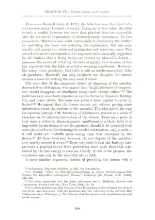 CHAPTER VTT Chance, Cause, and Purpose
Ever since Maxwell wrote it (1871), the fable has been the object of a
controversy which, I submit, is empty. Taken on its face value, the fable
reveals a conflict between the tenet that physical laws are inexorable
and the statistical explanation of thermodynamic phenomena. In this
perspective, Maxwell’s own point corresponds to eliminating the conflict
by upholding the tenet and indicting the explanation. But one may
equally well accept the statistical explanation and reject the tenet. This
second alternative corresponds to the argument enthusiastically supported
by all vitalists that a living being—as proved by Maxwell’s demon—
possesses the power of defeating the laws of matter. It is because of this
last argument that the fable acquired a sweeping significance. However,
like many other paradoxes, Maxwell’s is still an intellectual riddle. Like
all paradoxes, Maxwell’s can only enlighten our thoughts but cannot
become a basis for settling the very issue it raises.
The main line of the arguments aimed at disposing of the paradox
descends from Boltzmann, who argued that “if all differences of tempera¬
ture would disappear, no intelligent being could emerge either.”59 The
point has ever since been repeated in various forms by Einstein, Edding¬
ton, and many others. The issue was given a more explicit turn by L.
Szilard.60 He argued that the demon cannot act without getting some
information about the motions of the particles. This idea paved the way
for equating entropy with deficiency of information and led to a series of
exercises on the physical limitations of the demon. Their main point is
that since a milieu in thermodynamic equilibrium is a black body it is
impossible for the demon to see the particles. Should it be provided with
some physical device for obtaining the needed information—say, a torch—
it still could not unshuffle more energy than that consumed by the
device.61 All these exercises, however, do not dispose of the paradox;
they merely assume it away.62 Their very basis is that the Entropy Law
prevents a physical device from performing more work than that war¬
ranted by the free energy it receives. Clearly, if this is the premise, the
conclusion can only be the absurdity of the fable.
A more familiar argument, instead of providing the demon with a
59 Boltzmunn, Populare Schriften, p. 231. My translation.
60 L. Szilard, “ fiber die Entropieverminderung in einem thermodynamischen
System bei Eingriffen intelligenter Wesen,” Zeitschrift fiir Physik, LII1 (1929),
840 856.
41 For these arguments and the basic references, see L. Brillouin, Science, and
Information Theory (2nd edn., New York, 1962), eh. 13.
62 It is often pointed out that because of the Heisenberg Indeterminacy the demon
can in no case determine both the positions and the velocities of the particle. But
Eddington (New Pathways, p. 70) believes that the demon will nonetheless succeed
on the average.
188
 