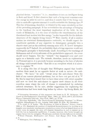 SECTION 7 Entropy and Purposive Activity
physical device, “exorcises” it, i.e., transforms it into an intelligent being
in flesh and blood. It first observes that such a being must consume some
free energy in order to survive, and then it asserts that if the being were
able to unshuffle a greater amount it would contradict the Entropy Law.63
This line of reasoning, therefore, is vitiated by the same circularity as that
of the preceding paragraph. It has nevertheless the advantage of bringing
to the forefront the most important implication of the fable. In the
words of Helmholtz, it is the issue of whether the transformation of the
disordered heat motion into free energy “is also impossible for the delicate
structures of the organic living tissues.’’64 More exactly, if all is aimless
motion (as statistical thermodynamics contends), we should expect the
constituent particles of any organism to disintegrate promptly into a
chaotic state just as the aimlessly running mice of G. N. Lewis’ metaphor
supposedly do.65 Indeed, the probability that a living organism would not
disintegrate promptly is fantastically small. According to the teachings of
Boltzmann and of every advocate of the probabilistic approach, the event
should never happen. Yet the “miracle” has happened over and over
again on a fantastic scale. The miracle, therefore, needs an explanation.
As Poincare put it, it is precisely because according to the laws of physics
all things tend toward death “that life is an exception which it is neces¬
sary to explain.”68
It is along this line of thought that Eddington argued that besides
random there must be an opposite factor at work in nature: the anti-
chance. “We have,” he said, “swept away the anti-chance from the
field of our current physical problems, but we have not got rid of it.”67
By this he may have meant that we have done away with strict causality
and now we need the anti-chance to oppose mere chance in all those
countless cases where the rule of chance is contradicted by enduring
ordered structures. To be sure, similar suggestions for explaining the
contradiction had been made long before by others—by Georg Hirth, for
63 Interesting discussions of this argument are found in P. W. Bridgman, The,
Nature of Thermodynamics (Cambridge, Mass., 1941), pp. 155 if, 208 fF, and Norbert
Wiener, Cybernetics (2nd edn., New York, 1961), pp. 57-59.
64 Hermann Helmholtz, “ Die Thermodynamik ehemischer Vorgunge,” in Wissen-
shaftliche Abhandlunyen (2 vols., Leipzig, 1882-1883), II, 972n. My translation.
63 To recall, G. N. Lewis, “The Symmetry of Time in Physics,” Science, June 6,
1930, p. 571, illustrated the position of statistical thermodynamics by inviting us to
imagine some aimlessly running mice crowded in a corner of a box hinged down on its
center: soon, he argued, the mice will disperse themselves in such a manner as to
hold the box in horizontal equilibrium. I wonder, however, why Lewis brought an
organic factor into his metaphor. Would some aimlessly thrown balls not do instead ?
66 Henri Poincare, Mathematics and Science: Last Essays (New York, 1963),
p. 8.
67 Eddington, New Pathways, p. 60.
189
 