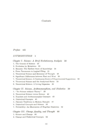 Contents
Preface xiii
INTRODUCTION
Chapter I. Science: A Brief Evolutionary Analysis 22
1. The Genesis of Science 22
2. Evolution by Mutations 23
3. Memory: The Earliest Storo of Knowledge 24
4. From Taxonomic to Logical Filing 25
5. Theoretical Science and Economy of Thought 26
6. Significant Differences between East and West 30
7. Theoretical Scieneo: A Continuous Source of Experimental Suggestions 32
8. Theoretical Science and the Analytical Habit 33
9. Theoretical Science: A Living Organism 36
Chapter II. Science, Arithmomorphism, and Dialectics 39
1. “No Scionco without Theory” 39
2. Theoretical Science versus Science 42
3. Numbers and Arithmomorphic Concepts 43
4. Dialectical Concepts 45
5. Platonic Traditions in Modern Thought 47
6. Dialectical Concepts and Science 50
7. Probability: An Illustration of Hegelian Dialectics 52
Chapter III. Change, Quality, and Thought 60
1. Science and Change 60
2. Change and Dialectical Concopts 62
vii
 