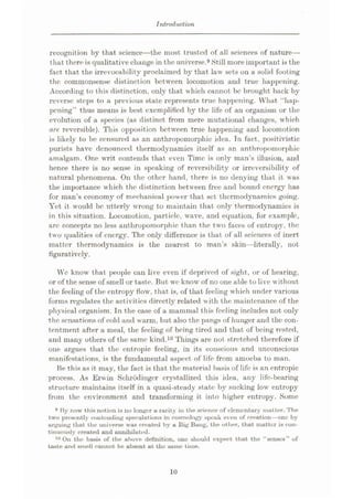 Introduction
recognition by that science
—the most trusted of all sciences of nature—
that there is qualitative change in the universe.9Still more important is the
fact that the irrevocability proclaimed by that law sets on a solid footing
the commonsense distinction between locomotion and true happening.
According to this distinction, only that which cannot be brought back by
reverse steps to a previous state represents true happening. What “hap¬
pening” thus means is best exemplified by the life of an organism or the
evolution of a species (as distinct from mere mutational changes, which
are, reversible). This opposition between true happening and locomotion
is likely to be censured as an anthropomorphic idea. In fact, positivistic
purists have denounced thermodynamics itself as an anthropomorphic
amalgam. One writ contends that even Time is only man’s illusion, and
hence there is no sense in speaking of reversibility or irreversibility of
natural phenomena. On the other hand, there is no denying that it was
the importance which the distinction between free and bound energy has
for man’s economy of mechanical power that set thermodynamics going.
Yet it would be utterly wrong to maintain that only thermodynamics is
in this situation. Locomotion, particle, wave, and equation, for example,
are concepts no less anthropomorphic than the two faces of entropy, the
two qualities of energy. The only difference is that of all sciences of inert
matter thermodynamics is the nearest to man’s skin—literally, not
figuratively.
We know that j>eople can live even if deprived of sight, or of hearing,
or of the sense of smell or taste. But we know of no one able to live without
the feeling of the entropy flow, that is, of that feeling which under various
forms regulates the activities directly related with the maintenance of the
physical organism. In the case of a mammal this feeling includes not only
the sensations of cold and warm, but also the pangs of hunger and the con¬
tentment after a meal, the feeling of being tired and that of being rested,
and many others of the same kind.10 Things are not stretched therefore if
one argues that the entropic feeling, in its conscious and unconscious
manifestations, is the fundamental aspect of life from amoeba to man.
Be this as it may, the fact is that the material basis of life is an entropic
process. As Erwin Schrodingcr crystallized this idea, any life-bearing
structure maintains itself in a quasi-steady state by sucking low entropy
from the environment and transforming it into higher entropy. Some
9 By now this notion is no longer a rarity in the science of elementary matter. The
two presently contending speculations in cosmology speak even of creation
—one by
urguing that the universe was created by a Big Bang, the other, that matter is con¬
tinuously created and annihilated.
10 On the basis of the above definition, one should expect that the “senses” of
taste and smell cannot be absent at the same time.
10
 