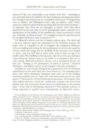 CHAPTER VII Chance, Cause, and Purpose
instance.68 By now, practically every thinker feels that “something [a
new principle] has to be added to the laws of physics and chemistry before
the biological phenomena can be completely understood.”69 Suggestions
such as Hirth’s and Eddington’s have only an indirect value which,
moreover, callsfor a great deal of conceding. But the alternative position—
to maintain that there are no principles in nature other than those
manifested in the test tube or on the photographic plate—amounts to a
glorification of the fallacy of the puzzled zoo visitor mentioned a while
ago. Certainly, as Wiener noted, “it is simpler to repel the question posed
by the Maxwell demon than to answer it.”70
Yet Maxwell’s demon was not to remain without glory. The fable had
a decisive influence upon the orientation of the biological sciences. To
begin with, it compelled us all to recognize the categorical difference
between shuffling and sorting. In thermodynamics we do not ask ourselves
whence comes the energy for the shuffling of the universe, even though
we know only too well that it takes some work to beat an egg or to
shuffle cards. The shuffling in the universe—like that of the gas molecules
surrounding the demon—goes on by itself: it is automatic. But not so
with sorting: Maxwell invented a demon, not a mechanical device, for
this job. “Sorting is the prerogative of mind or instinct,” observed
Eddington, and hardly anyone would disagree with him nowadays.71
Actually the more deeply biologists have penetrated into the biological
transformations the more they have been struck by “the amazing speci¬
ficity with which elementary biological units pick out of the building
materials available just the ‘right ones’ and annex them just at the right
places.”72 Irrespective of their philosophical penchant, all recognize that
such orderly processes, which are “much more complex and much more
perfect than any automatic device known to technology at the present
time,” occur only in life-bearing structures.73 This peculiar activity of
living organisms is typified most transparently by Maxwell’s demon,
Georg Hirth, in his Entropie der Keinisysteme and erbliche Enttaslung (Munich,
1900), coined the word “ektropy” to denote the principle that opposes the entropy
principle of degradation in the life-bearing structures. Hirth’s idea and terminology
were taken up by Felix Auerbach, Ektropismum oder die physikalische Theorie des
Lebens (Leipzig, 1910). Ilirth’s argument is pervaded by confusing mysticism. But
there are extenuating circumstances for this: he was an art expert. Unfortunately,
Auerbaeh, although a physicist of some distinction, did not do better, and the notion
of ektropy made absolutely no liistory.
69 Werner Heisenberg, Physics and Philsophy (New York, 1958), pp. 102 f.
70 Wiener, Cybernetics, p. 57.
71 Eddington, Nature of Physical World, p. 93.
72 L. von BertalanfFy, Problems of Life (New York, 1952), p. 29.
73 Ilya M. Frank, “Polymers, Automation and Phenomena of Life,” Izvestia,
Sept. 11, 1959. English translation in Soviet Highlights, I (1959), no. 3.
68
190
 