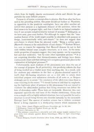 SECTION 7 Entropy and Purposive Activity
which from its highly chaotic environment selects and directs the gas
particles for some definit-e purpose,.
Purpose is, of course, a concept alien to physics. But from what has been
said in the preceding section, this point should not bother us. Physicists,
in opposition to the positivist sociologists, have one after another ad¬
mitted that purpose is a legitimate element of life activities, where the
final cause is in its proper right, and that it leads to no logical contradic¬
tion if one accepts complementarity instead of monism.74 Eddington, as
we have seen, goes even further. For although he argues that the “non-
random feature of the world might possibly be identified with purpose or
design, [noncommittally with] anti-chance,” he does not suggest that
anti-chance is absent from the physical world. “Being a sorting agent,
[Maxwell’s demon] is the embodiment of anti-chance.”75 Norbcrt Wiener,
too, sees no reason for supposing that Maxwell demons do not in fact
exist hidden behind some complex structures, as it were. As the meta-
stable properties of enzymes suggest, they may operate, not by separating
fast and slow molecules, “but by some other equivalent process.”76 It is
not surprising therefore that thermodynamics and biology have drawn
continuously closer and that entropy now occupiesa prominent placein the
explanation of biological processes.77
Unfortunately, most students of life phenomena now shun the use of
the concept of purpose. In all probability, this proclivity reflects the fear
of being mocked as a vitalist more than anything else. As a result, only
few students pay attention to the fact—a physico-chemical marvel in
itself—that life-bearing structures are as a rule able to attain their
individual purpose over unforeseen obstacles of all sorts or, as Bergson
strikingly put it, to secure “the constancy of the effect even when there is
some wavering in the causes.”1* I should hasten to add that by emphasiz¬
ing the legitimate place of purpose in life phenomena I do not intend to
vindicate the ultravitalist position that living structures can defeat the
laws of elementary matter. These laws arc inexorable. However, this very
argument uncovers the real issue of the vitalist controversy. Given that
even a simple cell is a highly ordered structure, how is it possible for such a
structure to avoid being thrown into disorder instantly by the inexorable
Entropy Law? The answer of modern science has a definite economic
flavor: a living organism is a steady-going concern which maintains its
74 E.g., Bohr, Atomic Physics and Human Knowledge, pp. 10, 92, 100.
75 Eddington, Nature of Physical World, pp. 00, 69.
76 Wiener, Cybernetics, p. 58.
77 This intimate connection is admirably and with unique insight explained in a
great little book already quoted: Erwin Schrodinger, What Is TAfe? (Cambridge,
Kng., 1944).
78 Henri Bergson, Creative Evolution (New York, 1913), pp. 225 f. My italics.
191
 