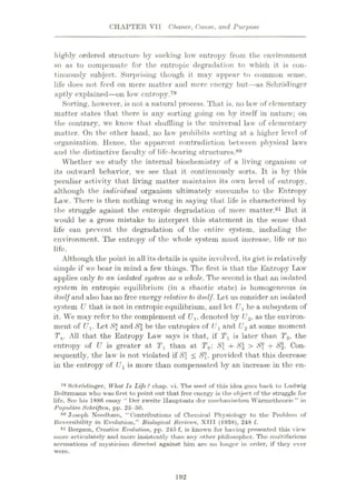 CHAPTER VII Chance,, Cause, and Purpose
highly ordered structure by sucking low entropy from the environment
so as to compensate for the entropic degradation to which it is con¬
tinuously subject. Surprising though it may appear to common sense,
life does not feed on mere matter and mere energy but—as Schrodinger
aptly explained
—on low entropy.79
Sorting, however, is not a natural process. That is, no law of elementary
matter states that there is any sorting going on by itself in nature; on
the contrary, we know that shuffling is the universal law of elementary
matter. On the other hand, no law prohibits sorting at a higher level of
organization. Hence, the apparent contradiction between physical laws
and the distinctive faculty of life-boaring structures.80
Whether we study the internal biochemistry of a living organism or
its outward behavior, we see that it continuously sorts. It is by this
peculiar activity that living matter maintains its own level of entropy,
although the individual organism ultimately succumbs to the Entropy
Law. There is then nothing wrong in saying that life is characterized by
the struggle against the entropic degradation of mere matter.81 But it
would be a gross mistake to interpret this statement in the sense that
life can prevent the degradation of the entire system, including the
environment. The entropy of the whole system must increase, life or no
life.
Although the point in all its details is quite involved, its gist is relatively
simple if we bear in mind a few things. The first is that the Entropy Taw
applies only to an isolated system as a 'whole. The second is that an isolated
system in entropic equilibrium (in a chaotic state) is homogeneous in
itself and also has no free energy relative, to itself. Let us consider an isolated
system U that is not in entropic equilibrium, and let U1 be a subsystem of
it. We may refer to the complement of Ux, denoted by (J2, as the environ¬
ment of f/j. Let JSJ and S2 be the entropies of (J1 and U2 at some moment
Tn. All that the Entropy Law says is that, if Tx is later than T0> the
entropy of U is greater at rl than at T0: S{ + S2 > 8X + S2. Con¬
sequently, the law is not violated if S < Sx, provided that this decrease
in the entropy of Ux is more than compensated by an increase in the en-
79 Schrodinger, What Is Life? chap. vi. The seed of this idea goes back to Ludwig
Boltzmann who was first to point out that free energy is the object of the straggle for
life. See his 1886 essay “ Der zweite Hauptsutz der ineclianischen Warmetheorie ” in
Populdre Schriften, pp. 26-50.
80 Joseph Needham, “Contributions of Chemical Physiology to the Problem of
Reversibility in Evolution,” Biological Rexncws, XIII (1038), 248 f.
81 Bergson, Creative Evolution, pp. 245 f, is knoAvn for having presented this view
more articulately and more insistently than any other philosopher. The multifarious
accusations of mysticism directed against him are no longer in order, if they ever
were.
192
 