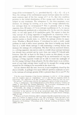 SECTION 7 Entropy ami Purposive Activity
tropy of the environment U2, i.e., provided that 81 —S2 > 8% — > 0.
True, the entropy of the environment eannot increase unless the environ¬
ment contains part of the free energy of U at T0. But this condition
pertains to the initial distribution of free energy and, therefore, is not
subject to any constraint. The subsystem Ux can then maintain, even
decrease, its entropy by sucking, as it were, free energy (alternatively,
low entropy) from its environment.82 This is precisely what a living
organism does. Of course, if U is in cntropic equilibrium at T0, we can no
longer distinguish qualitatively a subsystem of it. In the case of a chaotic
state, we can only speak of its qualityless parts. The upshot is that the
very concept of a living organism is inapplicable in connection with a
chaotic universe. In any isolated system life must disappear before the
system reaches a chaotic state, i.c., before its entropy attains its maxi¬
mum. Whether a Maxwell demon, if introduced in such a world, could
perform its task is still a moot question. But there is hardly any doubt
that in a world whose entropy is still increasing a sorting demon can
decrease the entropy of a subsystem. The fact that an exorcised demon,
i.e.. a living organism, can survive only in a world whose entropy increases
has already been pointed out by more than one writer.83 I should add,
however, that life, at least in the form it exists on this planet, is com¬
patible only with a moderate entropy.84 In an environment of very low
entropy, a living organism would not be able to resist the onslaught of
the free energy hitting it from all parts. On the other hand, in an environ¬
ment of very high entropy there would not be enough free energy going
around for the sorting to be successful in the short run.
Let me observe that the case, however, is not completely closed by the
above remarks. A perhaps even more difficult question confronts us now:
is the increase of entropy greater if life is present than if it is not ?85 For
82 In the recent literature, it has become customary to refer to —S (the entropy
with the negative sign) as “negentropy” and to say that an organism feeds on
negentropy. (Cf. Appendix B in this volume.) I believe, however, that the term
“ low entropy ” conveys more directly the qualitative nature of what is involved.
8S E.g., L. Boltzmann, “ On Certain Questions of the Theory of Gases,” Nature, LI
(1895), p. 415; Paul and Tutiuna Ehrenfest, The. Conceptual Foundations of the
Statistical Approach in Mechanics (Tthaca. N.Y., 1959), p. xi.
84 Naturally, the adepts of statistical thermodynamics maintain, along with
Boltzmunn (cited in note 69, Chapter VI, above), that since entropy is not increasing
everywhere in the universe we are in an exceptional state. E.g., Philipp Frank,
“ Foundations of Physics,” International Encyclopedia of Unified Science (Chicago,
1955), II, 452.
86 Bergson, in Creative Evolution, 245 f, maintains that life retards the increase, but
offers no evidence in support of this view. The retardation thesis has later been
advanced by some natural scientists os well. Cf. A. ,1. Lotka, “Contribution to the
Energetics of Kvolution,” Proceedings of the National Academy of Sciences, VIII
(1922), 147-151.
193
 