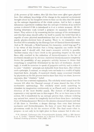 CHAPTER VII Chance, Came, and Purpose
if the presence, of life matters, then life does have some effect upon physical
laws. Our ordinary knowledge of the change in the material environment
brought about by the biosphere seems to bear out the idea that life speeds
up the entropie degradation of the whole system. And in fact, a simple
laboratory experiment confirms that the entropie evolution of an isolated
system is altered if life is introduced in it at a certain moment. All life-
bearing structures work toward a purpose—to maintain their entropy
intact. They achieve it by consuming the low entropy of the environment,
and this fact alone should suffice by itself to justify the belief that life is
capable of some physical manifestations that arc not derivable from the
purely physico-chemical laws of matter. There is, we remember, some
freedom left to actuality by the Entropy LAW of Classical thermodynamics.
And as W. Ostwald, a Nobel laureate for chemistry, noted long ago,86 it
is by virtue of this freedom that a living organism can realize its life
purpose and, I should add, that man’s economic activity is possible.
Another reason why I have dwelt in the preceding chapter on the main
flaws ably couched in the reduction of thermodynamics to the law of
mechanics should now be obvious: statistical thermodynamics completely
denies the possibility of any purposive activity because it claims that
everything is completely determined by the laws of mechanics. Accord¬
ingly, it would be nonsense to speak of purposive activity and to relate it
to some “vitalistic” principle not deducible from those laws. But without
such a principle,1contend, we simply turn our backs to a wealth of highly
important facts. Actually, if examined closely, many occasional remarks
by physicists on the life process tend to show' that they too share, however
unawares, this '‘vitalistic” belief.
The fact has a natural explanation. The scholarly mind cannot bear the
vacuum left after the Classical concept of cause shared the fate of the
mechanistic epistemology. The scholarly mind needs something to
stimulate its imagination continuously or, as Planck said, to point in the
direction of the most fruitful search. The domain of life-phenomena
represents a very special case in this respect. For, as we have seen in this
section, life is manifested by an entropie process that, without violating
any natural law’, cannot be completely derived from these laws—including
those of thermodynamics! Between the physico-chemical domain and that
of life there is, therefore, a deeper cleavage than even that between
mechanics and thermodynamics. No form of cause that may fit other
phenomena could do for the sciences of life. The final cause—that is,
purpose—is not only in its right place in these sciences but it also con-
86 W. Ostwald, Vorlcsunyen uber Nalurphilosophic (Leipzig. 1902), p. 328. Quoted
in A. J. Lotka, “ Natural Selection as a Physical Principle,” Proceedings of the
National Academy of Sciences, VIII (1922), 151.
194
 