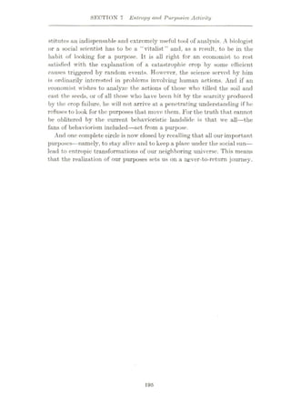 SECTION 7 Entropy and Purpoxive Activity
stitutes an indispensable and extremely useful tool of analysis. A biologist
or a social scientist has to be a “vitalist” and, as a result, to be in the
habit of looking for a purpose. It is all right for an economist to rest
satisfied with the explanation of a catastrophic crop by some efficient
causes triggered by random events. However, the science served by him
is ordinarily interested in problems involving human actions. And if an
economist wishes to analyze the actions of those who tilled the soil and
cast the seeds, or of all those who have been hit by the scarcity produced
by the crop failure, he will not arrive at a penetrating understanding if hr
refuses to look for the purposes that move them. For the truth that cannot
be oblitered by the current behavioristic landslide is that we all—the
fans of behaviorism included—act from a purpose.
And one complete circle is now closed by recalling that all our important
purposes—namely, to stay alive and to keep a place under the social sun
—
lead to entropic transformations of our neighboring universe. This means
that the realization of our purposes sets us on a never-to-retum journey.
195
 
