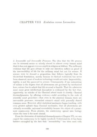 CHAPTER VL1I Evolution versus Locomotion
1. Irreversible and Irrevocable Processes. The idea that the life process
can he reversed seems so utterly absurd to almost every human mind
that it does not appear even as a myth in religion or folklore. The millenary
evidence that life goes always in only one direction suffices as proof of
the irreversibility of life for the ordinary mind but not for science. Tf
science were to discard a proposition that follows logically from its
theoretical foundation, merely because its factual realization has never
been observed, most of modem technology would not exist. Impossibility,
rightly, is not the password in science. Consequently, if one cornerstone
of science is the dogma that all phenomena are governed by mechanical
laws, science has to admit that life reversal is feasible. That the admission
must cause great intellectual discomfort is evidenced by the fact that,
apparently, no scholar of the Classical school made it overtly. Classical
thermodynamics, by offering evidence—valid according to the code of
scientific court procedure—that even in the physical domain there are
irreversible processes, reconciled science’s stand with generally shared
common sense. However, after statistical mechanics began teaching, with
even greater aplomb than Classical mechanics, that all phenomena are
virtually reversible, universal reversibility became the object of a promi¬
nent controversy. From physics, the controversy spread into biology
where the issue is far more crucial.
From the discussion of statistical thermodynamics (Chapter VI), wo can
expect the controversy to be highly involved. Unfortunately, it has been
further entangled by the fact that reversibility” has been used with
196
 