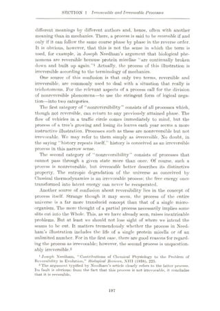 SECTION 1 Irreversible and Irrevocable Processes
different meanings by different authors and, hence, often with another
meaning than in mechanics. There, a process is said to be reversible if and
only if it can follow the same course phase by phase in the reverse order.
It is obvious, however, that this is not the sense in which the term is
used, for example, in Joseph Needham’s argument that biological phe¬
nomena are reversible because protein micellae “are continually broken
down and built up again.”1 Actually, the process of this illustration is
irreversible according to the terminology of mechanics.
One source of this confusion is that only two terms, reversible and
irreversible, are commonly used to deal with a situation that really is
trichotomous. For the relevant aspects of a process call for the division
of nonreversible phenomena—to use the stringent form of logical nega¬
tion—into two categories.
The first category of “nonreversibility” consists of all processes which,
though not reversible, can return to any previously attained phase. The
flow of vehicles in a traffic circle comes immediately to mind, but the
process of a tree’s growing and losing its leaves each year seems a more
instructive illustration. Processes such as these are nonreversible but not
irrevocable. We may refer to them simply as irreversible. No doubt, in
the saying “history repeats itself,” history is conceived as an irreversible
process in this narrow sense.
The second category of “nonreversibility” consists of processes that
cannot pass through a given state more than once. Of course, such a
process is nonreversible, but irrevocable better describes its distinctive
property. The entropic degradation of the universe as conceived by
Classical thermodynamics is an irrevocable process: the free energy once
transformed into latent energy can never be recuperated.
Another source of confusion about reversibility lies in the concept of
process itself. Strange though it may seem, the process of the entire
universe is a far more translucid concept than that of a single micro¬
organism. The mere thought of a partial process necessarily implies some
slits cut into the Whole. This, as vre have already seen, raises inextricable
problems. But at least we should not lose sight of where we intend the
seams to be cut. It matters tremendously whether the process in Need¬
ham’s illustration includes the life of a single protein micella or of an
unlimited number. For in the first case, there are good reasons for regard¬
ing the process as irrevocable; however, the second process is unquestion¬
ably irreversible.2
'Joseph Needham. “Contributions of Chemical Physiology to the Problem of
Reversibility in Evolution,” Biological Reviews, XIII (1938), 225.
2 The argument typified by Nccdham’R article clearly refers to the latter process.
Its fault is obvious: from the fact that this process is not irrevocable, it concludes
that it is reversible.
197
 