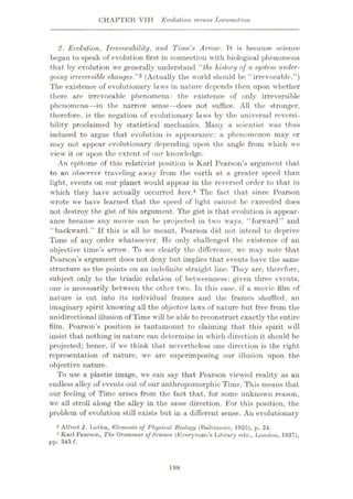 CHAPTER VIII Evolution versus Locomotion
2. Evolution, Irrevocability, and Time's Arrow. Ft. is because science
began to speak of evolution first in connection with biological phenomena
that by evolution we generally understand “the history of a system under¬
going irreversible changes.”3 (Actually the world should be ‘‘irrevocable.”)
The existence of evolutionary laws in nature depends then upon whether
there are irrevocable phenomena: the existence of only irreversible
phenomena—in the narrow sense—does not suffice. All the stronger,
therefore, is the negation of evolutionary laws by the universal reversi¬
bility proclaimed by statistical mechanics. Many a scientist was thus
induced to argue that evolution is appearance: a phenomenon may or
may not appear evolutionary depending upon the angle from which we
view it or upon the extent of our knowledge.
An epitome of this relativist position is Karl Pearson’s argument that
to an observer traveling away from the earth at a greater speed than
light, events on our planet would appear in the reversed order to that in
which they have actually occurred here.4 The fact that since Pearson
wrote we have learned that the speed of light cannot be exceeded does
not destroy the gist of his argument. The gist is that evolution is appear¬
ance because any movie can be projected in two ways, “forward” and
“backward.” If this is all he meant, Pearson did not intend to deprive
Time of any order whatsoever. He only challenged the existence of an
objective time’s arrowr. To sec clearly the difference, we may note that
Pearson’s argument does not deny but implies that events have the same
structure as the points on an indefinite straight line. They are, therefore,
subject only to the triadic relation of betweenness: given three events,
one is necessarily between the other two. In this case, if a movie film of
nature is cut into its individual frames and the frames shuffled, an
imaginary spirit knowing all the objective laws of nature but free from the
unidirectional illusion of Time will be able to reconstruct exactly the entire
film. Pearson’s position is tantamount to claiming that this spirit will
insist that nothing in nature can determine in which direction it should be
projected; hence, if we think that nevertheless one direction is the right
representation of nature, we are superimposing our illusion upon the
objective nature.
To use a plastic image, we can say that Pearson viewed reality as an
endless alley of events out of our anthropomorphic Time. This means that
our feeling of Time arises from the fact that, for some unknown reason,
we all stroll along the alley in the same direction. For this position, the
problem of evolution still exists but in a different sense. An evolutionary
3 Alfred J. Lotka, Elements of Physical Biology (Baltimore, 1925), p. 24.
1 Karl Pearson, The Grammar ofScience (Everyman's Library edn., London, 1937),
pp. 343 f.
198
 