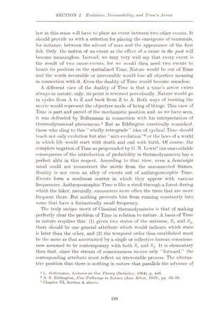 SECTION 2 Evolution, Irrevocability, and Time's Arrow
law in this sense will have to place an event between two other events. It
should provide us with a criterion for placing the emergence of mammals,
for instance, between the advent of man and the appearance of the first
fish. Only, the notion of an event as the effect of a cause in the past will
become meaningless. Instead, we may very well say that every event is
the result of two cause-events, for we would then need two events to
locate its position on the spatialized Time. Nature would be out of Time
and the words reversible or irreversible would lose all objective meaning
in connection with it. Even the duality of Time would become senseless.
A different view of the duality of Time is that a time’s arrow exists
always in nature; only, its point is reversed periodically. Nature would go
in cycles from A to Z and back from Z to A. Both ways of running the
movie would represent the objective mode of being of things. This view of
Time is part, and parcel of the mechanistic position and, as we have seen,
it was defended by Boltzmann in coimection with his interpretation of
thermodynamical phenomena.5 But as Eddington caustically remarked,
those who cling to this “wholly retrograde” idea of cyclical Time should
teach not only evolution but also “anti-evolution”6 or the laws of a world
in which life would start with death and end with birth. Of course, the
complete negation of Time as propounded by G. N. Lewis7 (an unavoidable
consequence of the introduction of probability in thermodynamics) has a
perfect alibi in this respect. According to that view, even a demiurgic
mind could not reconstruct the movie from the unconnected frames.
Reality is not even an alley of events out of anthropomorphic Time.
Events form a nonlinear scatter in which they appear with various
frequencies. Anthropomorphic Time is like a stroll through a forest during
which the hiker, naturally, encounters more often the trees that are more
frequent there. But nothing prevents him from running constantly into
some that have a fantastically small frequency.
The truly unique merit of Classical thermodynamics is that of making
perfectly clear the problem of Time in relation to nature. A basis of Time
in nature requires this: (1) given two states of the universe, Sx and S2,
there should be one general attribute which would indicate which state
is later than the other, and (2) the temporal order thus established must
be the same as that ascertained by a single or collective human conscious¬
ness assumed to be contemporary with both Sx and S2- It is elementary
then that, since the stream of consciousness moves only “forward,” the
corresponding attribute must reflect an irrevocable process. The alterna¬
tive position that there is nothing in nature that parallels the advance of
5 I-. Boltzmann, Lectures on Gas Theory (Berkeley, 1964), p. 446.
6 A. S. Eddington, New Pathways in Science (Aim Arbor, 1959), pp. ,53-59.
7 Chapter VI, Soction 4, above.
199
 