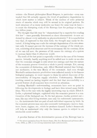 Introduction
writers—the French philosopher Henri Bergson, in particular
tended that life actually opposes the trend of qualitative degradation to
which inert matter is subject. Think of the nucleus of some primeval
strain of amoeba which may still be around in its original pattern. No
inert structure of as many molecules can boast the same tour de force
—
to resist the disrupting work of the Entropy Law for perhaps as long as
two billion years.
The thought that life may be “characterized by a capacity for evading
this law”—once generally denounced as sheer obscurantism—is now en¬
dorsed by almost every authority in physicochcmistry.11 It is nonetheless
true that, if expressed in this terse form, the thought may easily be dis¬
torted. A living being can evade the cntropic degradation of its own struc¬
ture only. It cannot prevent the increase of the entropy of the whole sys¬
tem, consisting of its structure and its environment. On the contrary, from
all we can tell now, the presence of life causes the entropy of a system
to increase faster than it otherwise would.
The truth of the last point is especially evident in the case of the human
species. Actually, hardly anything need be added now to make us see also
t hat the economic struggle is only about low entropy and that the nature
of the economic process viewed as a whole is purely entropic. Yet, among
the economists of distinction, only Alfred Marshall intuited that biology,
not mechanics, is the true Mecca of the economist. And even though
Marshall’s antimechanistic proclivities were reflected mainly in his famous
biological analogies, we must impute to them his salient discovery of the
irreversibility of long-run supply schedules. Unfortunately, Marshall’s
teaching caused no lasting imprint and the fact that irreversibility is a
general feature of all economic laws received no attention.
Lacking Marshall’s understanding, economists have seen no point in
following the developments in biology and have thus missed many fertile
ideas. This is the case with the highly interesting way in which Alfred J.
Lotka, a physical biologist, explained why the economic process is a con¬
tinuation of the biological one. Tn the last process—Lotka pointed out
—
man, like any other living creature, uses only his endosomatic instruments,
i.e., the instruments that are part of each individual organism by birth. In
the economic process man uses also exosonmtic instruments—knives, ham¬
mers, boats, engines, etc., which he produces himself. Lotka’s framework
will help us understand why only the human species is subject to an
irreducible social conflict.
con-
A peculiar feature of the determinative powers of the Entropy Law is
11 The above quotation from Sir James Jeans, The New Background ofScience (New
York, 1934), p. 280, is one among numerous such endorsements.
11
 