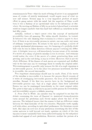 CHAPTER VIII Evolution versus Locomotion
consciousness in Time—that the mode of being of nature is an unorganized
mass of events—if strictly maintained, would negate most of what we
now call science. Science may be a very imperfect product of man’s
effort to grasp nature with his mind, but the negation of Time would
turn it into a fantasy of no operational value in the laboratory or else¬
where. On meeting an Eskimo of fifty in an isolated glacial land, a scientist
could no longer conclude that this land had suffered no cataelysm in the
last fifty years.
Actually, without a time’s arrow even the concept of mechanical
reversibility loses ail meaning. The tables should, therefore, be turned.
It behooves the side claiming that evolution is a relative aspect to show
how, if there is no irrevocable process in nature, one can make any sense
of ordinary temporal laws. To return to the movie analogy, a movie of
a purely mechanical phenomenon—say, the bouncing of a 'perfectly elastic
ball—can be run in either direction without anyone’s noticing the differ¬
ence. A biologist, however, will immediately become aware of the mistake
if a movie of a colony of protein micellae is run in reverse. And everyone
would notice the error if the movie of a plant germinating from seed,
growing, and in the end dying, is run in reverse. However, that is not the
whole difference. If the frames of each movie are separated and shuffled,
only in the last case can we rearrange them in exactly the original order.
This rearrangement is possible only because the life of a single organism is
an irrevocable process. As to the other two processes mentioned, the first
is reversible, the second irreversible.
Two important observations should now be made. First, if the movie
of the micellae is irreversible it is because the process filmed consists of
a series of overlapping irrevocable processes, the lives of the individual
micellae. Second, if the first two movies have in the background an
irrevocable process—say, that of a single plant—then their individual
frames too can be rearranged immediately in the exact original order.
The point is that only in relation to an irrevocable process do reversibility
and irreversibility acquire a definite meaning.
3. From Part to Whole. An outsider may be surprised to see that the
debate concerning the issue of Classical vs. statistical thermodynamics
turns around the prediction each theory makes about the fate of the
universe. The initiated knows that the reason is that no difference exists
between the final formulae of the two theories. Physicists work equally
well with either, according to individual preferences: the literature covers
both. But since an acid test of any prediction concerning the fate of the
entire universe is well beyond our reach, opinions on which of the two
theories is more verisimilar have been influenced mainly by the subjective
intellectual appeal of each prediction. However, neither the picture of a
200
 