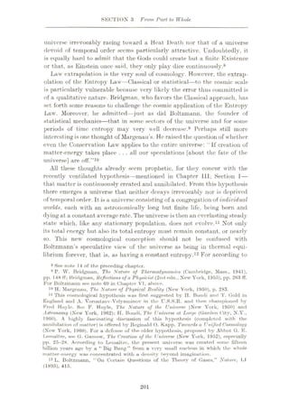 SECTION 3 From Part to Whole
universe irrevocably racing toward a Heat Death nor that of a universe
devoid of temporal order seems particularly attractive. Undoubtedly, it
is equally hard to admit that the Gods could create but a finite Existence
or that, as Einstein once said, they only play dice continuously.8
Law extrapolation is the very soul of cosmology. However, the extrap¬
olation of the Entropy Law—Classical or statistical—to the cosmic scale
is particularly vulnerable because very likely the error thus committed is
of a qualitative nature. Bridgman, who favors the Classical approach, lias
set forth some reasons to challenge the cosmic application of the Entropy
Law. Moreover, he admitted—just as did Boltzmann, the founder of
statistical mechanics—that in some sectors of the universe and for some
periods of time entropy may very well decrease.9 Perhaps still more
interesting is one thought of Margenau’s. He raised the question of whether
even the Conservation Daw applies to the entire universe: ‘If creation of
matter-energy takes place . . . all our speculations [about the fate of the
universe] are off.”10
All these thoughts already seem prophetic, for they concur with the
recently ventilated hypothesis—mentioned in Chapter 111, Section 1—
that matter is continuously created and annihilated. Erom this hypothesis
there emerges a universe that neither decays irrevocably nor is deprived
of temporal order. It is a universe consisting of a congregation of individual
worlds, each with an astronomically long but finite life, being born and
dying at a constant average rate.The universe is then an everlasting steady
state which, like any stationary population, does not. evolve.11 Not only
its total energy but also its total entropy must remain constant, or nearly
so. This new cosmological conception should not be confused with
Boltzmann’s speculative view of the universe as being in thermal equi¬
librium forever, that is, as having a constant entropy.12 For according to
8 See note 14 of the preceding chapter.
9 P. W. Bridgman, The Nature of Thermodynamics (Cambridge, Mass., 1941),
pp. 148 ff; Bridgman, Reflections of a Physicist (2nd edn., New York, 1955), pp. 263 ff.
For Boltzmann see note 69 in Chapter VT, above.
10 H. Margenau, The Nature of Physical Reality (New York, 1950), p. 283.
11 This cosmological hypothesis was first suggested by H. Bondi and T. Cold in
England and A. Vorontzov-Velyaminov in the U.S.S.R. and then championed by
Fred Hoyle. See F. Hoyle, The Nature of the Universe (New York, 1950) and
Astronomy (New York, 1962); H. Bondi, The Universe at Large (Garden City, N.Y.,
1960). A highly fascinating discussion of this hypothesis (completed with the
annihilation of matter) is offered by Reginald O. Kapp, Towards a Unified Cosmology
(New York, 1960). For a defense of the older hypothesis, proposed by Abbot G. E.
Lemaitre, see G. Gamow, The Creation of the Universe (New York, 1952), especially
pp. 25—28. According to Lemaitre, the present universe was created some fifteen
billion years ago by a “ Big Bang ” from a very small nucleus in whieli the whole
matter-energy was concentrated with a density beyond imagination.
12 L. Boltzmann, “On Certain Questions of the Theory of Gases,” Nature, LI
(1895), 415.
201
 