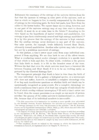 CHAPTER VIII Evolution versus Locomotion
Boltzmann the constancy of the entropy of the universe derives from the
fact that the increase in entropy in some parts of the universe, such as
that in which wc happen to live, is exactly compensated by the decrease
of entropy in the remaining parts. In these last parts, heat flows from the
colder to the hotter bodies. The square dance moves along, however, and
in our part of the universe entropy may at any time start to decrease.
Actually, it must do so at some time in the future.13 According to the
view based on the hypothesis of matter creation and annihilation, low
entropy is ipso facto continuously created and high entropy annihilated.14
It is by this process that the entropy of the universe is kept constant.
But the existing entropy never decreases in any part of the universe.
Our solar system, for example, tends definitely toward Heat Death,
ultimately toward annihilation. Another solar system may take its place,
but not by a pendulum movement of entropy.
In this picture, a time’s arrow must come from some individual com¬
ponent if from anything. We are thus back to one of the oldest tenets.
What is everlasting cannot evolve (change); evolution is a specific trait
of that which is born and dies. In other words, evolution is the process
that links birth to death: it is life in the broadest sense of the term.
Witness the fact that even the whole universe must have a transient life
between Creation and Heat Death if it is to be an evolving entity as
pictured by the Classical Entropy Law.
The transparent principle that death is later in time than the birth of
the same individual—be it a galaxy, a biological species, or a microscopic
cell—does not suffice, however, to establish a complete chronology even
if we beg such troublesome questions as whether birth and death can be
operationally recognized as point-events. For a complete chronology we
need a continuous time’s arrow of at least one category of individuals the
lives of which overlap without interruption.15 If such a time’s arrow can
be found, then the cosmic panorama is as simple as our movie of protein
micellae: the process of the entire universe is unidirectional, i.e., irrevers¬
ible, because that of its individual members is irrevocable.
13 In this connection it is instructive to mention a more specific view advocated
by the Swedish chemist, Svante Arrhenius: the universe is u. steady-state becuuse
“the entropy increases in the suns, but decreases in the nebulae.” See H. Poincare,
Lemons sur les hypotheses cosmoyoniques (Paris, 1911), p. 252, where this and other old
cosmological speculations are critically evaluated.
11 To dispose of a likely disconcerting thought, let me hasten to add that according
to the calculations of W. H. McCrea, "The Steady-State Theory of the Expanding
Universe,” Endeavour, IX (1950), 8, the steady-state requires that merely one atom
of hydrogen per gallon of space be created once in every 500,000,000 years! Obviously,
a phenomenon such as this cannot be eaught by any conceivable instrument, all the
less by the naked eye.
15 This condition should be related to the manner in which the historical con¬
sciousness is formed, as explained above in Chapter V, Section 5.
202
 