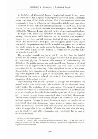 SECTION 4 Evolution:A Dialectical Tangle
4. Evolution: A Dialectical Tangle. Paradoxical though it may seem,
the evolution of the simplest microorganism raises far more formidable
issues than that of the whole universe. The Whole needs no boundaries
to separate it from its Other, for there is no other Whole. And since there
is no Other, we need not ask what sameness means for the Whole. A partial
process, on the other hand, requires some conceptual cuts in the Whole.
Cutting the Whole, as I have observed earlier, creates endless difficulties.
To begin with, across any boundary we may draw in space, time, or
society, there is some traffic between the two domains thus separated.
Hence, we get three partial processes instead of two, a contrariety to
which little attention has been paid. The widespread practice is to ignore
completely the processes one initially intended to separate and to reduce
the whole picture to the traffic across the boundary. This flow-complex,
as 1 have called it (Chapter IV, Section 4), clearly throws away the baby
with the bath water.16
The preceding remarks are borne out by the fact that the isolated
system has ultimately become the unique reference for all propositions
of theoretical physics. Of course, this manner of circumventing the
difficulties of a partial process was made possible only because a physical
universe can be reproduced in miniature and with some satisfactory
approximation in the laboratory. Other disciplines arc not as fortunate.
Biologists too have experimented with isolated processes containing some
organisms together with a part of environment. However, the great-
difference is that such an isolated process is far from being a miniature
simulation of the actual process.
Experimenting with isolated systems in biology has reconfirmed—if
reconfirmation was needed—that the evolution of the biosphere neces¬
sarily implies the evolution of the environment. To speak of biological
or social evolution in a nonevolutionary environment is a contradiction
in terms. Ceteris paribus—the indispensable ingredient of every physical
law—is poison to any science concerned with evolutionary phenomena.
Evolutionary changes cannot be seen except in an isolated, at least quasi-
isolated, system. Perhaps in some domains it might be unscientific to
experiment with wholes because, as Popper argues, we cannot thus impute
effects to individual causes.17 That does not apply, however, to evolution
which is inseparable from the Whole. Witness the fact that the only
case in which we were able to formulate an evolutionary law is that of
the whole universe.
16 More on this in Chapter IX, below.
17 Karl R. Popper, The Poverty of Historicism (Boston, 1957), p. 89. The idea is
that you cannot find out who drinks your whiskey your butler or your cat—if your
experiment includes both.
203
 