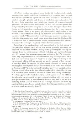 CHAPTKft VIII Evolution versus Locomotion
All efforts to discover a time’s arrow in the life (evolution) of a single
organism or a species considered in isolation have remained vain. Beyond
the intricate qualitative aspects of such lives, biology has found only a
dualist principle: growth and decay, or anabolism and catabolism. To
be sure, both anabolism and catabolism consist of physico-chemical
processes, but the dualism comes from the fact that the two phases are
not governed by the same category of laws.18 And though we know that-
during growth anabolism exceeds catabolism and that the reverse happens
during decay, there is no purely physico-chemical explanation of the
reversal.19 As pointed out recently by Medawar. even death is a physico¬
chemical puzzle.20 Man’s intuition in all times and places seems right then
in feeling that death is so much more mysterious than life. Perhaps this
is so because man is aware of death, but no consciousness—that ultimate
authority of knowledge—can bear witness to what death is.
According to the explanation which was outlined in the last section of
the preceding chapter (and which now seems generally accepted), an
organism edn maintain itself in a steady state by sorting and sucking low
entropy from the environment without violating any physico-chemical
law. Why should then an organism age and ultimately die ? We can under¬
stand why a species may die: the environment may no longer be fit for it.
But this explanation docs not apply to a single organism living in an
environment which still can provide an ample amount of low entropy
of the right kind. To explain the phenomenon of death by merely pro¬
claiming that entropy must always be victorious in its battle with ektropy,
as Auerbach did,21is to turn around verbally a query into an explanation.
Besides, even if taken at its face value the principle is refuted by the ease
of a protozoa which seems to be able to thwart the victory of entropy.
A protozoa perpetuates itself eternally (i.e., as long as it is not cut off from
its adequate environment) by mere asexual division into two. Also, a
gene perpetuates itself in unadulterated form as long as it is not hit by a
mutating factor. And it would not do to hedge the issue of death by
arguing that an amoeba, as an individual, dies through division and two
new individuals arc thereby born.22
18 The burning of sugar in a biological structure is, no rloubt, a physico-chemical
process; yet only in such a structure can it take place without burning the whole
structure at the same time. Moreover, some biochemical processes go in the “ wrong ”
direction of the reaction. Cf. H. F. Blum, Time’s Arrow and Evolution (Princeton,
1951), p. 33 und passim; L. von Bertalanffy, Problems of TAfe (New York, 1952),
pp. 13 f. More on this in Appendix G in this volume.
18 Bertalanffy, Problems of Life, pp. 136 f.
20 P. B. Medawar, The Uniqueness of the Individual (New York, 1958), chaps, i-ii.
21 Felix Auerbach, Die Orundbegriffe der modemen Naturlehre (3rd edn., Leipzig,
1910), p. 149.
22 As G. G. Simpson argues in The Meaning of Evolution (New Haven, 1949),
p. 192n. By the same token, we could say that even in the sexual reproduction the
mother after birth is not the same individual as beforo.
204
 
