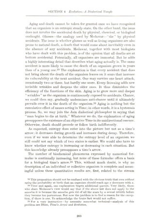 SECTION 4 Evolution: A Dialectical Tangle
Aging and death cannot be taken for granted once we have recognized
that an organism is an entropic steady-state. On the other hand, the issue
does not involve the accidental death by physical, chemical, or biological
onslaught. Glasses—the analogy used by Medawar
—“die” by physical
accidents. The issue is whether glasses as well as living organisms are also
prone to natural death, a death that would come about inevitably even in
the absence of any accidents. Medawar, together with most biologists
who have dealt with this problem, is of the opinion that all deaths arc at
bottom accidental. Potentially, all organisms are immortal. But he adds
a highly interesting detail that describes what aging actually is. The same
accident is more likely to cause the death of an organism grown in years
than of a young one.23 The explanation is that every accident that does
not bring about the death of the organism leaves on it scars that increase
its vulnerability at the next accident. One may survive one heart attack,
occasionally two or three, but hardly one score. Every frowning adds new
invisible wrinkles and deepens the older ones. It thus diminishes the
efficiency of the functions of the skin. Aging is to grow more and deeper
“wrinkles” as the organism is continuously exposed to accidents. Chance,
we could then say, gradually undermines anti-chance until it ultimately
prevails over it in the death of the organism.24 Aging is nothing but the
cumulative effect of causes acting in Time; in other words, it is a hysteresis
process. So, we may join the Jain dialectical philosopher in saying that
“man begins to die at birth.” Whatever we do, the explanation of aging
presupposes the existenceof an objective Time in its unidirectional essence.
Otherwise, death should precede or follow birth indifferently.
As expected, entropy does enter into the picture but not as a time’s
arrow: it decreases during growth and increases during decay. Therefore,
even if we were able to determine the entropy level of an organism we
still could not say which of two states is earlier. We would also have to
know whether entropy is increasing or decreasing in each situation. But
this knowledge already presupposes a time’s arrow.
The number of biochemical phenomena expressed by numerical for¬
mulae is continually increasing, but none of these formulae offers a basis
for a biological time’s arrow.25 This, without much doubt, is why no
description of an individual or collective organism is complete and mean¬
ingful unless these quantitative results are, first, related to the stream
23 This proposition should not be confused with the obvious truth that even without
aging the probability at birth that an organism should reach age x decreases with x.
24 Time and again, one explanation begets additional queries. Very likely, those
who share Medawar’s view would say that if the above law docs not apply to the
umoeha it is because the uinoeba gets rid of all the scars by a sexual rebirth before
they become too portentous. But now the problem is to find a reason for the excep¬
tion, if there is one. To acknowledge the brute fact would not suffice.
25 For a very instructive—by necessity somewhat technical
—analysis of this
problem see Blum, Time's Arrow and Evolution.
205
 