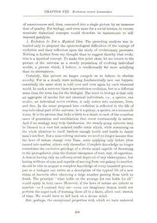 CHAPTER VIII Evolution versus Locomotion
of consciousness and, then, cemented into a single picture by an immense
dose of quality. For biology, and even more for a social science, to excom¬
municate dialectical concepts would therefore be tantamount to self-
imposed paralysis.
5. Evolution Is Not a Mystical Idea. The preceding analysis was in¬
tended only to pinpoint the epistemological difficulties of the concept of
evolution and their reflection upon the study of evolutionary processes.
Nothing is further from my thought than to suggest thereby that evolu¬
tion is a mystical concept. To make this point clear, let me return to the
picture of the universe as a steady population of evolving individual
worlds, a picture which, I believe, is intellectually far more satisfying
than its alternatives.
Certainly, this picture no longer compels us to believe in absolute
novelty. For in a steady state nothing fundamentally new can happen:
essentially the same story is told over and over again by each transient
world. In such a universe there is nevertheless evolution, but in a different
sense than the term has for the biologist. The tenet in biology is that only
an aggregate of similar but not identical individuals, i.e., a species, can
evolve; an individual never evolves, it only comes into existence, lives,
and dies. In the sense proposed here evolution is reflected in the life of
any individual part of the universe, be it a galaxy, a species, or a minuscule
worm. It is the process that links a birth to a death in each of the countless
cases of generation and annihilation that occur continuously in nature.
And if an analogy may help clarification, the steady-going universe may
be likened to a vast but isolated traffic circle which, while remaining on
the whole identical to itself, harbors enough hustle and bustle to dazzle
man’s intellect. For a nonevolving universe we need no longer assume that
the laws of nature change over Time, some applying only before ylem
turned into matter, others only thereafter. Complete knowledge no longer
constitutes the exclusive privilege of a divine mind capable of discerning
in the protogalactic ylem the distant emergence of man, nay, of superman.
A demon having only an ordinary mind deprived of any clairvoyance, but
lasting millions of eons and capable of moving from one galaxy to another,
should be able to acquire a complete knowledge of every transient process,
just as a biologist can arrive at a description of the typical life of a new
strain of bacteria after observing a large number passing from birth to
death. The principle “what holds on the average for one holds for all”
would apply in both cases. However, if the laws of nature are infinite in
number—as I contend they are—even our imaginary demon could not
perform the super-task of learning them all in a finite, albeit vast, stretch
of time. We would have to fall back on a divine mind.
But, perhaps, the exceptional properties with which we have endowed
206
 