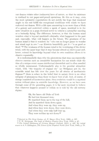 SECTION 5 Evolution Is Not a Mystical Idea
our demon violate other (unknown) laws of nature, so that its existence
is confined to our paper-and-pencil operations. Be this as it may, even
the most optimistic expectations do not justify the hope that mankind
might in the end fulfill the exceptional conditions with which wo have
endowed our demon. With a life span amounting to no more than a blink
of a galaxy and restricted within a speck of space, mankind is in the
same situation as a pupa destined never to witness a caterpillar crawling
or a butterfly flying. The difference, however, is that the human mind
wonders what is beyond mankind’s chrysalis, what happened in the past
and, especially, what will happen in the future. The greatness of the
human mind is that it wonders: he “who can no longer pause to wonder
and stand rapt in awe”—as Einstein beautifully put it—“is as good as
dead.”26 The weakness of the human mind is the worshiping of the divine
mind, with the inner hope that it may become almost as clairvoyant and.
hence, extend its knowledge beyond what its own condition allows it to
observe repeatedly.
It is understandable then why the phenomena that man can repeatedly
observe exercise such an irresistible fascination for our minds while the
idea of a unique event causes intellectual discomfort and is often assailed
as wholly nonsensical. Understandable also is the peculiar attraction
which, with “the tenacity of original sin” (as Bridgman put it), the
scientific mind has felt over the years for all strains of mechanistic
dogmas:27 there is solace in the belief that in nature there is no other
category of phenomena than those we know best of all. And, of course, if
change consisted of locomotion alone, then evolution would be a mystical
notion without place in scientific knowledge. However, as we have seen
through some of the preceding pages, it is far more mystical to believe
that whatever happens around or within us is told by the old nursery
rhyme:
Oh, the brave old Duke of York
He had ten thousand men;
He marched them up to the top of the hill,
And he marched them down again.
And when they were up, they were up,
And when they were down, they were down,
And when they were only half-way up,
They were neither up nor down.28
26 Quoted in The. Great Design, ed. F. Mason (New York, 1936), p. 237.
27 P. W. Bridginun. The Logic of Modern Physics (New York, 1928), p. 47.
28 The Oxford Dictionary of Nursery Rhymes (Oxford, 1951), p. 442. My initial
source is A. S. Eddington, The Nature of the Physical World (New York, 1943), p. 70.
207
 