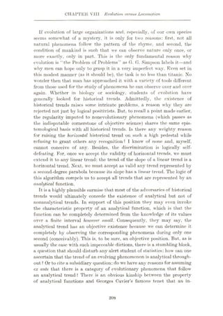 CHAPTER VIII Evolution versus Locomotion
If evolution of large organizations and, especially, of our own species
seems somewhat of a mystery, it is only for two reasons: first, not all
natural phenomena follow the pattern of the rhyme, and second, the
condition of mankind is such that we can observe nature only once, or
more exactly, only in part. This is the only fundamental reason why
evolution is “the Problem of Problems” as G. G. Simpson labels it—and
why men can hope only to grasp it in a very imperfect way. Even set in
this modest manner (as it should be), the task is no less than titanic. No
wonder then that man has approached it with a variety of tools different
from those used for the study of phenomena he can observe over and over
again. Whether in biology or sociology, students of evolution have
generally looked for historical trends. Admittedly, the existence of
historical trends raises some intricate problems, a reason why they are
rejected not just by logical positivists. But, to recall a point made earlier,
the regularity imputed to nonevolutionary phenomena (which passes as
the indisputable cornerstone of objective science) shares the same epis¬
temological basis with all historical trends. Is there any weighty reason
for raising the horizontal historical trend on such a high pedestal while
refusing to grant others any recognition? I know of none and, myself,
cannot conceive of any. Besides, the discrimination is logically self-
defeating. For, once we accept the validity of horizontal trends, we must
extend it to any linear trend: the trend of the slope of a linear trend is a
horizontal trend. Next, we must accept as valid any trend represented by
a second-degree parabola because its slope has a linear trend. The logic of
this algorithm compels us to accept all trends that are represented by an
analytical function.
It is a highly plausible surmise that most of the adversaries of historical
trends would ultimately concede the existence of analytical but not of
nonanalytical trends. In support of this position they may even invoke
the characteristic property of an analytical function, which is that the
function can be completely determined from the knowledge of its values
over a finite interval however small. Consequently, they may say, the
analytical trend has an objective existence because we can determine it
completely by observing the corresponding phenomena during only one
second (conceivably). This is, to be sure, an objective position. But, as is
usually the case with such impeccable dictions, there is a stumbling block,
a question that should disturb any alert student of statistics: how can one
ascertain that the trend of an evolving phenomenon is analytical through¬
out ? Or to cite a subsidiary question: do we have any reasons for assuming
ex ante that there is a category of evolutionary phenomena that follow
an analytical trend ? There is an obvious kinship between the property
of analytical functions and Georges Cuvier’s famous tenet that an in-
208
 
