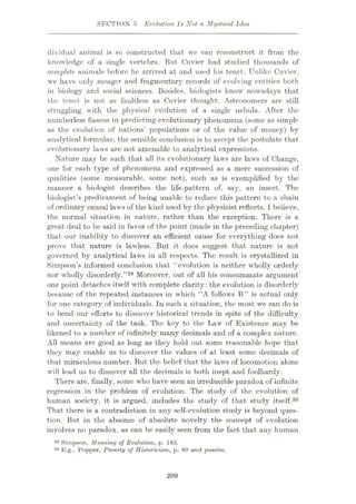SECTION i> Evolution Is Not a Mystical Idea
dividual animal is so constructed that we can reconstruct it from the
knowledge of a single vertebra. But Cuvier had studied thousands of
complete animals before he arrived at and used his tenet. Unlike Cuvier,
we have only meager and fragmentary records of evolving entities both
in biology and social sciences. Besides, biologists know nowadays that
the tenet is not as faultless as Cuvier thought. Astronomers are still
struggling with the physical evolution of a single nebula. After the
numberless fiascos in predicting evolutionary phenomena (some as simple
as the evolution of nations’ populations or of the value of money) by
analytical formulae, the sensible conclusion is to accept the postulate that
evolutionary laws are not amenable to analytical expressions.
Nature may be such that all its evolutionary laws are laws of Change,
one for each type of phenomena and expressed as a mere succession of
qualities (some measurable, some not), such as is exemplified by the
manner a biologist describes the life-pattern of, say, an insect. The
biologist’s predicament of being unable to reduce this pattern to a chain
of ordinary causal laws of the kind used by the physicist reflects, I believe,
the normal situation in nature, rather than the exception. There is a
great deal to be said in favor of the point (made in the preceding chapter)
that our inability to discover an efficient cause for everything does not
prove that nature is lawless. But it does suggest that nature is not
governed by analytical laws in all respects. The result is crystallized in
Simpson’s informed conclusion that “evolution is neither wholly orderly
nor wholly disorderly.”29 Moreover, out of all his consummate argument
one point detaches itself with complete clarity: the evolution is disorderly
because of the repeated instances in which “A follows B” is actual only
for one category of individuals. In such a situation, the most we can do is
to bend our efforts to discover historical trends in spite of the difficulty
and uncertainty of the task. The key to the Law of Existence may be
likened to a number of infinitely many decimals and of a complex nature.
All means are good as long as they hold out some reasonable hope that
they may enable us to discover the values of at least some decimals of
that miraculous number. But the belief that the laws of locomotion alone
will lead us to discover all the decimals is both inept and foolhardy.
There are, finally, some who have seen an irreducible paradox of infinite
regression in the problem of evolution. The study of the evolution of
human society, it is argued, includes the study of that study itself.30
That there is a contradiction in any self-evolution study is beyond ques¬
tion. But in the absence of absolute novelty the concept of evolution
involves no paradox, as can be easily seen from the fact that any human
29 Simpson, Meaning of Evolution, p. 185.
ao E.g., Popper, Poverty of Historicism, p. 80 and passim.
209
 