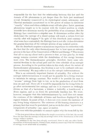 Introduction.
responsible for the fact that the relationship between this law and the
domain of life phenomena is yet deeper than the facts just mentioned
reveal. Geometry (conceived in its etymological sense), astronomy, and
Classical mechanics accustomed us to the power of science to determine
“exactly ” where and when a definite event will take place. Later, quantum
phenomena taught us to be content with the weaker position in which
scientific laws determine merely the probability of an occurrence. But the
Entropy Law constitutes a singular case. It determines neither when (by
clock-time) the entropy of a closed system will reach a certain level nor
exactly what will happen.12 In spite of this drawback (and contrary to
what some have contended), the Entropy I>aw is not idle: it does determine
the general direction of the entropic process of any isolated system.
But the drawback acquires a momentous importance in connection with
the fact that the only other thermodynamic law to bear upon an entropic
process is the Law of the Conservation of Matter and Energy.13This means
that all we can say about such a process is that, as time goes by, its total
energy remains constant while the distribution of this energy becomes
more even. The thermodynamic principles, therefore, leave some sub¬
stantial freedom to the actual path and the time schedule of an entropic
process. According to the position taken in this study about the nature of
thermodynamic phenomena, this freedom is not to be confused with ran¬
dom uncertainty. We may refer to it as the entropic indeterminateness.
This is an extremely important feature of actuality. For without the
entropic indeterminateness it would not be possible for a living creature
to maintain its entropy constant. Nor would it be possible for man to
“reverse” entropy from high to low, as in the production of steel from
iron ore and coal. Above all, it would be impossible for the living forms to
go after environmental low entropy and use it in manners as strikingly
diverse as that of a bacterium, a lobster, a butterfly, a tumbleweed, a
Homo sapiens, and so on down the potentially limitless list. We must,
however, recognize that this indeterminateness by itself docs not ensure
the existence of the infinitude of forms and functions displayed by the
organic domain. In point of fact, it does not even ensure the existence of
any living being whatsoever. The existence of life-bearing structures is a
primary fact that must be postulated, just as we do for other “mysterious”
components of actuality—say, space or matter.
But even with this postulate we cannot explain why the room left by the
12 The first point follows directly from the simple enunciation of the law, the second
from the fact that the entropy is only an average index of the distribution of the total
energy within a system.
13 In addition to the two laws already mentioned, there is only one other funda¬
mental law of thermodynamics, Xemst’s Law, which in essencesays that the minimum
of entropy is not achievable in actuality.
12
 