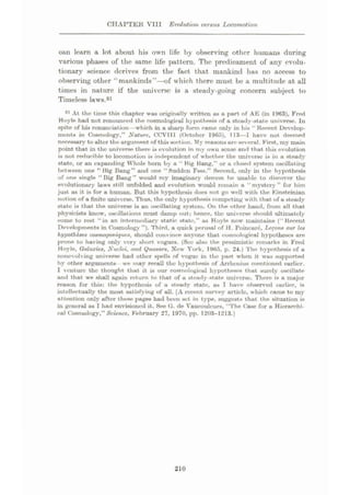 CHAPTER VTII Evolution versus Locomotion
can learn a lot about his own life by observing other humans during
various phases of the same life pattern. The predicament of any evolu¬
tionary science derives from the fact that mankind has no access to
observing other “mankinds”—of which there must be a multitude at all
times in nature if the universe is a steady-going concern subject to
Timeless laws.31
31 At the time this chapter was originally written as a part of AE (in 1903), Fred
Hoyle had not renounced the cosmological hypothesis of a steudy-state universe. In
spite of his renunciation —which in a sharp form came only in his “ Recent Develop¬
ments in Cosmology,” Nature, CCVII1 (October 1965), 113
—I have not deemed
necessary to alter the argument of thissection. My reasons arc several. First, my main
point that in the universe there is evolution in my own sense and that this evolution
is not reducible to locomotion is independent of whether the universe is in a steady
state, or an expanding Whole bom by a “ Hig Hang.” or a closed system oscillating
between one “Hig Bang” und one “Sudden Fsss.” Second, only in the hypothesis
of one single “Big Bang” would my imaginary demon be unublc to discover the
evolutionary laws still unfolded and evolution would remain a “mystery” for him
just as it is for a human. But this hypothesis does not go well with the Kinsteinian
notion of a finite universe. Thus, the only hypothesis competing wit h that of a steady
state is that the universe is an oscillating system. On the other hand, from all that
physicists know, oscillations must damp out; hence, the universe should ultimately
come to rest “in an intermediary static state,” as Hoyle now maintains (“Recent
Developments in Cosmology ”). Third, a quick perusal of H. Poincare, Lefon* sur les
hypotheses cosmoyonujues, should convince anyone that cosmological hypotheses are
prone to having only very short vogues. (See also the pessimistic remarks in Fred
Hoyle, Galaxies, Nuclei, and Quasars, New York. 1905, p. 24.) The hypothesis of a
nonevolving universe had other spells of vogue in the past when it was supported
by other arguments we may recall the hypothesis of Arrhenius mentioned earlier.
I venture the thought that it is our cosmological hypotheses that surely oscillate
and that we shall again return to that of a steady-state universe. There is a major
reason for this; the hypothesis of a steady state, as I have observed curlier, is
intellectually the most satisfying of all. [A recent survey article, which came to my
attention only after these pages had been set in type, suggests that the situation is
in general as I had envisioned it. See G. de Vaueoulcurs, “The Case for a Hierarchi¬
cal Cosmology,” Science, February' 27, 1970, pp. 1203-1213.]
210
 