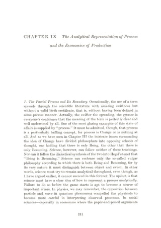 CHAPTER IX The Analytical Representation of Process
and the Economics of Production
J. The Partial Process and Its Boundary. Occasionally, the use of a term
spreads through the scientific literature with amazing swiftness but
without a valid birth certificate, that is, without having been defined in
some precise manner. Actually, the swifter the spreading, the greater is
everyone’s confidence that the meaning of the term is perfectly clear and
well understood by all. One of the most glaring examples of this state of
affairs is supplied by “process.” It must be admitted, though, that process
is a particularly baffling concept, for process is Change or is nothing at
all. And as we have seen in Chapter TTT the intricate issues surrounding
the idea of Change have divided philosophers into opposing schools of
thought, one holding that there is only Being, the other that there is
only Becoming. Science, however, can follow neither of these teachings.
Nor can it follow the dialectical synthesis of the two into Hegel’s tenet that
“Being is Becoming.” Science can embrace only the so-called vulgar
philosophy according to which there is both Being and Becoming, for by
its very nature it must distinguish between object and event. In other
words, science must try to remain analytical throughout, even though, as
1 have argued earlier, it cannot succeed in this forever. The upshot is that
science must have a clear idea of how to represent a process analytically.
Failure to do so before the game starts is apt to become a source of
important errors. In physics, we may remember, the opposition between
particle and wave in quantum phenomena compelled the physicists to
become more careful in interpreting observed processes. Tn social
sciences
—especially in economics where the paper-and-pencil arguments
211
 