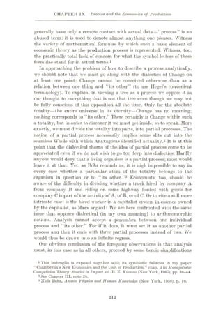 CHAPTER IX Process and the Economics of Production
generally have only a remote contact with actual data—“process” is an
abused term: it is used to denote almost anything one pleases. Witness
the variety of mathematical formulae by which such a basic element of
economic theory as the production process is represented. Witness, too,
the practically total lack of concern for what the symbol-letters of these
formulae stand for in actual terms.1
In approaching the problem of how to describe a process analytically,
we should note that we must go along with the dialectics of Change on
at least one point: Change cannot be conceived otherwise than as a
relation between one thing and “its other” (to use Hegel’s convenient
terminology). To explain: in viewing a tree as a process we oppose it in
our thought to everything that is not that tree even though we may not
be fully conscious of this opposition all the time. Only for the absolute
totality—the entire universe in its eternity—Change has no meaning;
nothing corresponds to “its other.” There certainly is Change within such
a totality, but in order to discover it we must get inside, so to speak. More
exactly, we must divide the totality into parts, into partial processes. The
notion of a partial process necessarily implies some slits cut into the
seamless Whole with which Anaxagoras identified actuality.2 It is at this
point that the dialectical thorns of the idea of partial process come to be
appreciated even if we do not wish to go too deep into dialectics. Hardly
anyone would deny that a living organism is a partial process; most would
leave it at that. Yet, as Bohr reminds us, it is nigh impossible to say in
every case whether a particular atom of the totality belongs to the
organism in question or to “its other.”3 Economists, too, should be
aware of the difficulty in deciding whether a truck hired by company A
from company B and riding on some highway loaded with goods for
company C is part of the activity of A, of B, or of C. Or to cite a still more
intricate ease: is the hired worker in a capitalist system in essence owned
by the capitalist, as Marx argued ? We are here confronted with the same
issue that opposes dialectical (in my own meaning) to arithmomorphie
notions. Analysis cannot accept a penumbra between one individual
process and “its other.” For if it docs, it must set it as another partial
process anu then it ends with three partial processes instead of two. Vre
would thus be drawn into an infinite regress.
One obvious conclusion of the foregoing observations is that analysis
must, in this case as in all others, proceed by some heroic simplifications
1 This imbroglio is exposed together with its symbiotic fallacies in my paper
“Chamberlin’s New Economics and the Unit of Production,” chap, ii in Monopolistic
Competition Theory:Studiesin Impact, ed. It. E. Kueune (New York, 19f>7), pp. 38-44.
2 See Chapter III, note 28.
3 Niels Bohr, Atomic Physics and Human Knowledye (New York, 1958), p. 10.
212
 