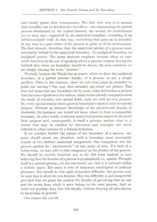 SECTION 1 The Partial Process and Its Boundary
and totally ignore their consequences. The first such step is to assume
that actuality can be divided into two slices—one representing the partial
process determined by the topical interest, the second, its environment
(as we may say)—separated by an analytical boundary consisting of an
arithmomorphic void. In this way, everything that goes on in actuality
at any time is a part either of the process in point or of its environment.
The first element, therefore, that the analytical picture of a process must
necessarily include is the analytical boundary. No analytical boundary, no
analytical process. The point deserves emphasis because often we may
catch ourselves in the act of speaking about a process without having the
faintest idea where its boundary should be drawn. On such occasions we
are simply abusing the term “process.”
Precisely because the Whole has no seams, where to draw the analytical
boundary of a partial process—briefly, of a process—is not a simple
problem. Plato to the contrary, there are not even joints in actuality to
guide our carving.4 One may slice actuality anywhere one pleases. This
does not mean that any boundary cut by mere whim determines a process
that hassome significance for science. Analysis has already7 compartmented
the study of actuality into special fields, each one with its own purpose.
So, every7 special science draws process boundaries where it suits its special
purpose. Without an intimate knowledge of the phenomenal domain of
chemistry, for instance, one would not know' where to draw7 a compatible
boundary. In other wrords, a relevant analytical process cannot be divorced
from purpose and, consequently, is itself a primary notion—that is, a
notion that may be clarified by discussion and examples but never
reduced to other notions by a formal definition.
If we consider further the nature of the boundary of a process, one
point should arrest our attention: such a boundary must necessarily
consist of two distinct analytical components. One component sets the
process against its “environment” at any point of time. For lack of a
better term, we may refer to this component as thefrontier of the process.
We should be careful, however, not to let this term mislead us into
believing that the frontier of a process isgeographical,i.e.,spatial. Thought
itself is a partial process; yet one can hardly sav that it is enclosed within
a definite space. The same is true of numerous sociological or political
processes. Nor should wc lose sight of another difficulty: the process may
be such that it alters its own frontier. But this difficulty is not insuperable
provided that w7e grant the analyst the faculty of perceiving that an oak
and the acorn from which it grew belong to the same process. And we
could not possibly deny him this faculty without denying all articulation
to knowledge in general.
4 See Chapter HI, note 29.
213
 