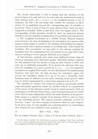 SECTION 2 Analytical Coordinates of a Partial Process
The second observation is that in saying that the duration of the
process begins at t0 and ends at tx we must take the underscored words in
their strictest sense. At t < t0 or t > tx tho analytical process is out of
existence. By this T do not mean that outside the duration we have
chosen for an analytical process the corresponding part of actuality is
inexistent. What I mean is that we must abstract from what may have
happened in actuality before tQ and from what will happen after tx. The
corresponding mental operation should be clear: an analytical process
should be viewed in itself as a hyphen between one tabula rasa and another.
2. The Analytical Coordinates of a Partial Process. Because analysis
must renounce the idea of including in the description of a process what
happens either inside or outside it, the problem of describing the happen¬
ing associated with a process reduces to recording only what crosses the
boundary. For convenience, we may refer to any element crossing the
boundary from the environment into the process as an input and to any
element crossing it in the opposite direction as an output,5
At this juncture, analysis must make some additional heroic steps all
aimed at assuming away dialectical quality. Discretely distinct qualities
are still admitted into the picture as long as their number is finite and
each one is cardinally measurable. If we denote the elements that may
cross the boundary of a given process by Cx, C2, .. Cm, the analytical
description is complete if for every Ct we have determined two nondecreasing
functions Fft) and Oft), the first showing the cumulative input, the
second, the cumulative output of Ct up to the time t. Naturally, these
functions must be defined over the entire duration of the process which
may be always represented by a closed time interval such as [0, T],
The question of whether this analytical model is operational outside
paper-and-pencil operations cannot be decided without an examination
of the nature of the elements usually found in actual processes. Such an
examination reveals that there always exists numerous elements for which
either Fft) or Oft) is identically null for the entire duration of the process.
Solar energy is a typical example of an element which is only an input
for any terrestrial process. The various materials ordinarily covered by
the term “waste” are clear examples of elements which are only outputs.
In all these cases, we may simplify the analytical picture by representing
each clement by one coordinate only, namely, by
Eft) = Oft) - Fft).
For an output element, Eft) = Oft) > 0; for an input element, Eft) =
5 In the above context the terms have a precise meaning, a fact that contrasts
with the current practice in economics where they are used so loosely that wo see
them applied to services of capital and labor as well.
(1)
215
 
