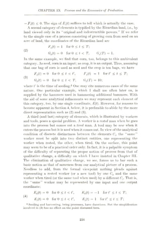 CHAPTER IX Process and the Economics of Production
—Fft) < 0. The; sign of Eft) suffices to tell which is actually the ease.
A second category of elements is typified by the Ricardian land, i.e., by
land viewed only in its “original and indestructible powers.” If we refer
to the simple case of a process consisting of growing corn from seed on an
acre of land, the coordinates of the Ricardian land are
Eft) = 1 for 0 < t < T
(2)
Gft) = 0 for 0 < l < T,
Tn the same example, we find that corn, too, belongs to this ambivalent
category. As seed, corn is an input: as crop, it is an output. Thus, assuming
that one bag of corn is used as seed and the crop is ten bags, we have
Ffl) = 0 for 0 £ t < t
Gft) = () for 0 < t < T,
Ga(T) = 1.
Fft) =1 for V < t < T
GfT) = 10;
where t' is the time of seeding.6 One may cite numerous cases of the same
nature. One particular example, which I shall use often later on, is
supplied bv the hammers used in hammering additional hammers. With
the aid of some analytical refinements we may represent each element of
this category, too, by one single coordinate, E(t). However, for reasons to
become apparent in Section 4, below, it is preferable to abide by the more
direct representation such as (2) and (3).
A third (and last) category of elements, which is illustrated by workers
and tools, poses a special problem. A worker is a rested man when he goes
into the process but comes out a tired man. A tool may be new when it
enters the process blit it is used when it comes out. In view of the analytical
condition of discrete distinctness between the elements Ch the “same”
worker must be split into two distinct entities, one representing the
worker when rested, the other, when tired. On the surface, this point
may seem to be of a practical order only. In fact, it is a palpable symptom
of the difficulty of separating the proper notion of process from that of
qualitative change, a difficulty on which T have insisted in Chapter Til.
The elimination of qualitative change, we see, forces us to bar such a
basic notion as that of sameness from our analytical picture of a process.
Needless to add, from the formal viewpoint nothing pleads against
representing a rested worker (or a new tool) by one Ck and the same
worker when tired (or the same tool when used) by a different Cr That is,
the “same” worker may be represented by one input and one output
coordinate:
(3)
Eft) = 0 for 0 < t < t
Eft) = 0 for 0 < l < r,
Eft) = -1 for t' < t < T
W
Eft) = 1 for t” < l < T
8 Seeding uud harvest ing, being processes, have durations. But the simplification
involved in (3) has no effect on the point discussed here.
210
 