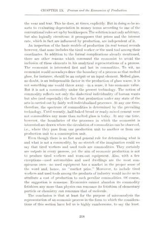 CHAPTER IX Process and the Economics of Production
the wear and tear. This lie does, at times, explicitly. But in doing so lie re¬
sorts to evaluating depreciation in money terms according to one of the
conventional rulesset up by bookkeepers.Thesolution isnot onlyarbitrary,
but also logically circuitous: it presupposes that prices and the interest
rate, which in fact are influenced by production, are independent of it.
An inspection of the basic models of production (in real terms) reveals
however, that none includes the tired worker or the used tool among their
coordinates. Tn addition to the formal complications already mentioned,
there are other reasons which command the economist to avoid the
inclusion of these elements in his analytical representations of a process.
The economist is interested first and last in commodities. To wit, no
economist would nowadays draw the boundary of a process so that melted
glass, for instance, should be an output or an input element. Melted glass,
no doubt, is an indispensable factor in the production of glass wares; it is
not something one would throw away—in a sense, it has economic value.
But it is not a commodity under the present technology. The notion of
commodity reflects not only the dialectical individuality of human wants
but also (and especially) the fact that production under any state of the
arts is carried out by fairly well individualized processes. At any one time,
therefore, the spectrum of commodities is determined by the prevailing
technology. Until recently, half-baked bread or ready-mixed cement were
not commodities any more than melted glass is today. At any one time,
however, the boundaries of the processes in which the economist is
interested are drawn where the circulation of commodities can be observed,
i.e., where they pass from one production unit to another or from one
production unit to a consumption unit.
Even though there is no fast and general rule for determining what is
and what is not a commodity, by no stretch of the imagination could we
say that tired workers and used tools are commodities. They certainly
are outputs in every process, yet the aim of economic production is not
to produce tired workers and worn-out equipment. Also, with a few'
exceptions—used automobiles and used dwellings are the most con¬
spicuous ones— no used equipment has a market in the proper sense of
the word and, hence, no “market price.” Moreover, to include tired
workers and used tools among the products of industry vvould invite us to
attribute a cost of production to such peculiar commodities. Of course,
the suggestion is nonsense. Economics cannot abandon its commodity
fetishism any more than physics can renounce its fetishism of elementary
particle or chemistry can renounce that of molecule.
The conclusion is that at least for the purpose of microanalysis the
representation of an economic process in the form to which the considera¬
tions of this section have led us is highly cumbersome, to say the least.
218
 