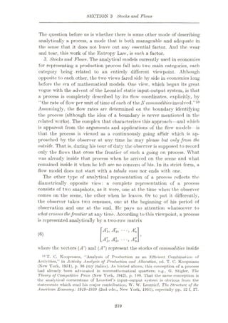 SECTION 3 Stocks and Flows
The question before us is whether there is some other inode of describing
analytically a process, a mode that is both manageable and adequate in
the sense that it does not leave out any essential factor. And the wear
and tear, this work of the Entropy Law, is such a factor.
3. Stocks and Flows. The analytical models currently used in economics
for representing a production process fall into two main categories, each
category being related to an entirely different viewpoint. Although
opposite to each other, the two views fared side by side in economics long
before the era of mathematical models. One view, which began its great
vogue with the advent of the Leontief static input-output system, is that
a process is completely described by its flow coordinates, explicitly, by
“the rate of flow per unit of time of each of the N commoditiesinvolved.
Assnmingly, the flow rates are determined on the boundary identifying
the process (although the idea of a boundary is never mentioned in the
related works). The complex that characterizes this approach—and which
is apparent from the arguments and applications of the flow models is
that the process is viewed as a continuously going affair which is ap¬
proached by the observer at any time he may please but only from the
outside. That is, during his tour of duty the observer is supposed to record
only the flows that cross the frontier of such a going on process. What
was already inside that process when he arrived on the scene and what
remained inside it when he left are no concern of his. In its strict form, a
flow model does not start with a tabula rasa nor ends with one.
The other type of analytical representation of a process reflects the
diametrically opposite view : a complete representation of a process
consists of two snapshots, as it were, one at the time when the observer
comes on the scene, the other when he leaves. Or to put it differently,
the observer takes two censuses, one at the beginning of his period of
observation and one at the end. He pays no attention whatsoever to
what crosses thefrontier at any time. According to this viewpoint, a process
is represented analytically by a two-row matrix
”10
•
Alt *
-
(6)
w here the vectors (A') and (A") represent the stocks of commodities inside
10 T. C. Koopmans, ‘‘Analysis of Production as an Efficient Combination of
Activities,” in Activity Analysis of Production and Allocation, cd. T. C. Koopmans
(New York, 1951), p. 30 (my itulics). As hinted above, this conception of u process
had already been advocated in nonmathomatical quarters; e.g., G. Stigler, The
Theory of Competitive Price (New York, 1942), p. 109. That the same conception is
the analytical cornerstone of Leontief’s input—output system is obvious from the
statements which stud his major contribution, W. W. Leontief, The Structure of the
American Economy: 1919-1939 (2nd edn., New York, 1951), especially pp. 12 f, 27.
219
 