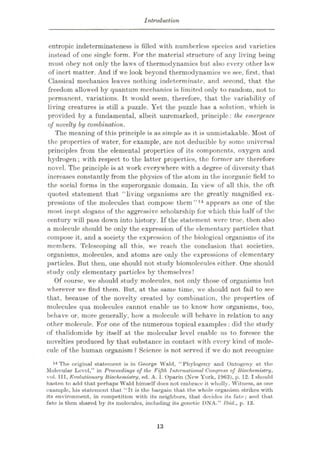 Introduction
entropic indeterminateness is filled with numberless species and varieties
instead of one single form. For the material structure of any living being
must obey not only the laws of thermodynamics but also every other law
of inert matter. And if we look beyond thermodynamics we see, first, that
Classical mechanics leaves nothing indeterminate, and second, that the
freedom allowed by quantum mechanics is limited only to random, not to
permanent, variations. It would seem, therefore, that the variability of
living creatures is still a puzzle. Yet the puzzle has a solution, which is
provided by a fundamental, albeit unremarked, principle: the emergence
of novelty by combination.
The meaning of this principle is as simple as it is unmistakable. Most of
the properties of water, for example, are not deducible by some universal
principles from the elemental properties of its components, oxygen and
hydrogen ; with respect to the latter properties, the former are therefore
novel. The principle is at work everywhere with a degree of diversity that
increases constantly from the physics of the atom in the inorganic field to
the social forms in the superorganic domain. In view of all this, the oft
quoted statement that “living organisms arc the greatly magnified ex¬
pressions of the molecules that compose them”14 appears as one of the
most inept slogans of the aggressive scholarship for which this half of the
century will pass down into history. If the statement were true, then also
a molecule should be only the expression of the elementary particles that
compose it, and a society the expression of the biological organisms of its
members. Telescoping all this, we reach the conclusion that societies,
organisms, molecules, and atoms are only the expressions of elementary
particles. But then, one should not study biomolecules either. One should
study only elementary particles by themselves!
Of course, we should study molecules, not only those of organisms but
wherever we find them. But, at the same time, we should not fail to see
that, because of the novelty created by combination, the properties of
molecules qua molecules cannot enable us to know how organisms, too,
behave or, more generally, how a molecule will behave in relation to any
other molecule. For one of the numerous topical examples: did the study
of thalidomide by itself at the molecular level enable us to foresee the
novelties produced by that substance in contact with every kind of mole¬
cule of the human organism ? Science is not served if we do not recognize
14 The original statement is in George Wald, “Phytogeny and Ontogeny at the
Molecular Level,” in Proceedings of the Fifth International Congress of Biochemistry,
vol. Ill, Evolutionary Biochemistry, ed. A. I. Oparin (New York, 1963), p. 12.1should
hasten to add that perhaps Wald himself does not embrace it wholly. Witness, as one
example, his statement that “It is the bargain that the whole organism strikes with
its environment, in competition with its neighbors, that decides its fate ; and that
fate is then shared by its molecules, including its genetic DNA.” Ibid., p. 13.
13
 