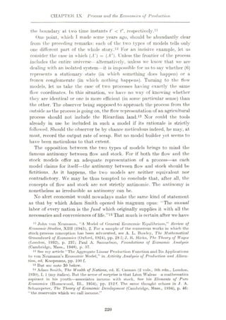 CHAPTER IX Process and the Economies of Production
the boundary at two time instants t' < t", respectively.1
One point, which T made some years ago, should be abundantly clear
from the preceding remarks: each of the two types of models tells only
one different part of the whole story.12 For an incisive example, let us
consider the case in which {A') —{A"). Unless the frontier of the process
includes the entire universe- alternatively, unless we know that we are
dealing with an isolated system—it is impossible for us to say whether (6)
represents a stationary state (in which something does happen) or a
frozen conglomerate (in which nothing happens). Turning to the flow
models, let us take the case of two processes having exactly the same
flow coordinates. In this situation, we have no way of knowing whether
they are identical or one is more efficient (in some particular sense) than
the other. The observer being supposed to approach the process from the
outside as the process is going on, the flow representation of an agricultural
process should not include the Ricardian land.13 Nor could the tools
already in use be included in such a model if its rationale is strictly
followed. Should the observer be by chance meticulous indeed, he may, at
most, record the output rate of scrap. But no model builder yet seems to
have been meticulous to that extent.
The opposition between the two types of models brings to mind the
famous antinomy between flow and stock. For if both the flow and the
stock models offer an adequate representation of a process—as each
model claims for itself—the antinomy between flow and stuck should be
fictitious. As it happens, the two models are neither equivalent nor
contradictory. We may be thus tempted to conclude that, after all, the
concepts of flow and stock are not strictly antinomic. The antinomy is
nonetheless as irreducible as antinomy can be.
No alert economist would nowadays make the same kind of statement
as that by which Adam Smith opened his magnum opus: “The annual
labor of every nation is the fund which originally supplies it with all the
necessaries and conveniences of life.”14 That much is certain after we have
11 John von Neumann, “A Model of (leneral Economic Equilibrium,” Review of
Economic Studies, XIII (1945), 2. For a sample of the numerous works in which the
stock-process conception has been advocated, see A. L. Bowley, The Mathematical
Groundwork of Economics (Oxford, 1924), pp. 28 f; J. K. Hicks, The Theory of Wages
(London, 1932), p. 237; Paul A. Samuelson, Foundations of Economic Analysis
(Cambridge, Muss., 1948), p. 57.
12 See my article “The Aggregate Linear Production Function and Its Applications
to von Xcuniuiui’s Economic Model,” in Activity Analysis of Production and Alloca¬
tion, ed. Koopmans, pp. 100 f.
13 But sec note 30 below.
14 Adam Smith, The Wealth of Nations, ed. E. Cannan (2 vols., 5th edn., London,
1930), I, 1 (my italics). But the acme of surprise is that Leon Walras a mathematics
aspirant in his youth—associates income with stock. See his Elements of Pure
Economics (Homewood, 111., 1954), pp. 212 f. The same thought echoes in J. A.
Schumpeter, The Theory of Economic Development (Cambridge, Mass., 1934), p. 46:
“the reservoirs which we call income.”
1
220
 