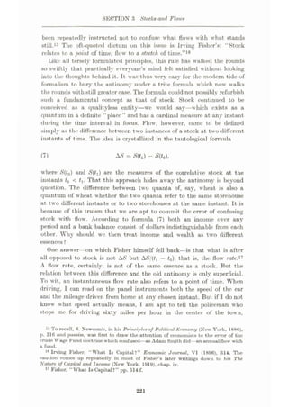 SECTION 3 Slocks and Flows
been repeatedly instructed not to confuse what flows with what stands
still.15 The oft-quoted dictum on this issue is Irving Fisher’s: “Stock
relates to a point of time, flow to a stretch of time.”18
Like all tersely formulated principles, this rule has walked the rounds
so swiftly that praetieallv everyone’s mind felt satisfied without looking
into the thoughts behind it. It was thus very easy for the modern tide of
formalism to bury the antinomy under a trite formula which now walks
the rounds with still greater ease. The formula could not possibly refurbish
such a fundamental concept as that of stock. Stock continued to be
conceived as a qualityless entity—we would say—which exists as a
quantum in a definite “place” and has a cardinal measure at any instant
during the time interval in focus. Flow, however, came to be defined
simply as the difference between two instances of a stock at two different
instants of time. The idea is crystallized in the tautological formula
(7) M = Sÿ) - S(t0),
where S(t0) and S(tx) are the measures of the correlative stock at the
instants t0 < f,. That this approach hides away the antinomy is beyond
question. The difference between two quanta of, say, wheat is also a
quantum of wheat whether the two quanta refer to the same storehouse
at two different instants or to two storehouses at the same instant. It is
because of this truism that we are apt to commit the error of confusing
stock with flow . According to formula (7) both an income over any
period and a bank balance consist of dollars indistinguishable from each
other. Why should we then treat income and wealth as two different
essences?
One answer on which Fisher himself fell back—is that w hat is after
all opposed to stock is not AS but ASftt, —t0), that is, the flow rate.17
A flow rate, certainly, is not of the same essence as a stock. But the
relation between this difference and the old antinomy is only superficial.
To wit, an instantaneous flow' rate also refers to a point of time. When
driving, I can read on the panel instruments both the speed of the car
and the mileage driven from home at any chosen instant. But if 1 do not
know what speed actually means, T am apt to tell the policeman who
stops me for driving sixty miles per hour in the center of the town,
16 To recall, S. Newcomb, in his PrincijAes of Political Economy (New York, 1880),
p. 310 and passim, was first to draw the attention of economists to the error of the
crude Wage Fund doctrine which confused—as Adain Smith did—an annual flow with
a fund.
*® Irving Fisher, “What Is Capital?” Economic Journal, VI (1890), 514. The
caution comes up repeatedly in most of Fisher’s later writings down to his The
Nature of Capital and Income (New York, 1919), chap. iv.
17 Fisher, “What Is Capital?” pp. 514 f.
221
 