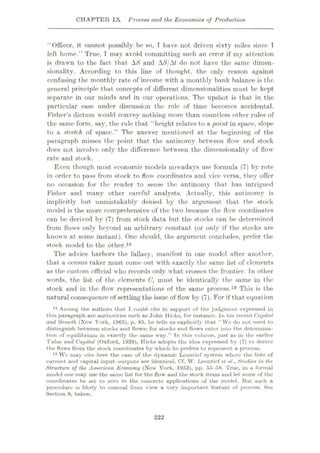 CHAPTER IX Process and the Economics of Production
“Officer, it cannot possibly be so, T have not driven sixty miles since T
left home.” True, I may avoid committing such an error if my attention
is drawn to the fact that AS and AS/At do not have the same dimen¬
sionality. According to this line of thought, the only reason against
confusing the monthly rate of income with a monthly bank balance is the
general principle that concepts of different dimensionalities must be kept
separate in our minds and in our operations. The upshot is that in the
particular case under discussion the role of time becomes accidental.
Fisher’s dictum would convey nothing more than countless other rules of
the same form, say, the rule that “height relates to a point in space, slope
to a stretch of space.” The answer mentioned at the beginning of the
paragraph misses the point that the antinomy between flow and stock
does not involve only the difference between the dimensionality of flow
rate and stock.
Even though most economic models nowadays use formula (7) by rote
in order to pass from stock to flow coordinates and vice versa, they offer
no occasion for the reader to sense the antinomy that has intrigued
Fisher and many other careful analysts. Actually, this antinomy is
implicitly but unmistakably denied by the argument that the stock
model is the more comprehensive of the two because the flow coordinates
can be derived by (7) from stock data but the stocks can be determined
from flows only beyond an arbitrary constant (or only if the stocks are
known at some instant). One should, the argument concludes, prefer the
stock model to the other.18
The advice harbors the fallacy, manifest in one model after another,
that a census taker must come out with exactly the same list of elements
as the custom official who records only what crosses the frontier. In other
words, the list of the elements C, must be identically the same in the
stock and in the flow representations of the same process.19 This is the
natural consequence of settling the issue of flow by (7). For if that equation
18 Among the authors that I could cite in support of the judgment expressed in
this paragraph are authorities such as John Hicks, for instance. In his recent Capital
and Growth (New York, 1965), p. 85, he tells us explicitly that “We do not need to
distinguish between stocks and flows; for stocks and flows enter into the determina¬
tion of equilibrium in exactly the same way.” In this volume, just as in the earlier
Value and Capital (Oxford, 1939), Hicks adopts the idea expressed by (7) to derive
the flows from the stock coordinates by which he prefers to represent a process.
19 We may cite here the cose of the dynamic Lcontief system where the lists of
current and capital input-outputs are identical. Cf. W. Leontief et a/., Studies in the
Structure of the American Economy (New York, 1953), pp. 55-58. True, in a formal
model one may use the same list for the flow’ und the stock items and let some of the
coordinates be set to zero in the eoncrcto applications of the model. But such a
procedure is likely to conceal from view a very important feature of process. See
Section 9, below.
222
 