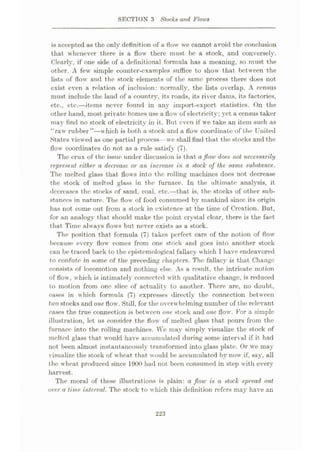 SECTION 3 Stocks and Flows
is accepted as the only definition of a flow we cannot avoid the conclusion
that whenever there is a flow there must be a stock, and conversely.
Clearly, if one side of a definitional formula has a meaning, so must the
other. A few simple counter-examples suffice to show that between the
lists of flow and the stock elements of the same process there does not
exist even a relation of inclusion: normally, the lists overlap. A census
must include the land of a country, its roads, its river dams, its factories,
etc., etc.—items never found in any import-export statistics. On the
other hand, most private homes use a flow of electricity; yet a census taker
majr find no stock of electricity in it. But even if we take an item such as
“raw rubber”—which is both a stock and a flow coordinate of the United
States viewed as one partial process—we shall find that the stocks and the
flow coordinates do not as a rule satisfy (7).
The crux of the issue under discussion is that aflow does not necessarily
represent either a decrease or an increase in a stock of the same substance..
The melted glass that flows into the rolling machines does not decrease
the stock of melted glass in the furnace. In the ultimate analysis, it
decreases the stocks of sand, coal, etc.—that is, the stocks of other sub¬
stances in nature. The flow of food consumed by mankind since its origin
has not come out from a stock in existence at the time of Creation. But,
for an analogy that should make the point crystal clear, there is the fact
that Time always flows but never exists as a stock.
The position that formula (7) takes perfect care of the notion of flow
because every flow comes from one stock and goes into another stock
can be traced back to the epistemological fallacy which I have endeavored
to confute in some of the preceding chapters. The fallacy is that Change
consists of locomotion and nothing else. As a result, the intricate notion
of flow , w hich is intimately connected with qualitative change, is reduced
to motion from one slice of actuality to another. There are, no doubt,
cases in which formula (7) expresses directly the connection between
two stocks and one flow. Still, for the overw helming number of the relevant
cases the true connection is between one stock and one flow. For a simple
illust ration, let us consider the flow of melted glass that pours from the
furnace into the rolling machines. We may simply visualize the stock of
melted glass that would have accumulated during some interval if it had
not been almost instantaneously transformed into glass plate. Or we may
visualize the stock of wheat that would be accumulated by now if, say, all
the wheat produced since 19<)0 had not been consumed in step with every
harvest.
The moral of these illustrations is plain: a floiv is a stock spread out
over a time interval. The stock to w hich this definition refers may have an
223
 