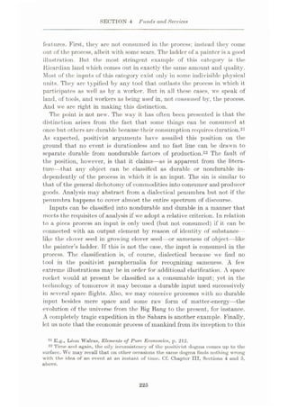 SECTION 4 Funds and Services
features. First, they are not consumed in the process; instead they coine
out of the process, albeit with some scars. The ladder of a painter is a good
illustration. But the most stringent example of this category is the
.Ricardian land which comes out in exactly the same amount and quality.
Most of the inputs of this category exist only in some indivisible physical
units. They are typified by any tool that outlasts the process in which it
participates as well as by a worker. But in all these eases, we speak of
land, of tools, and workers as being used in, not consumed by, the process.
And we are right in making this distinction.
The point is not new. The way it has often been presented is that the
distinction arises from the fact that some things can be consumed at
once but others are durable because their consumption requires duration.21
As expected, positivist arguments have assailed this position on the
ground that no event is durationless and no fast line can be drawn to
separate durable from nondurable factors of production.22 The fault of
the position, however, is that it claims—as is apparent from the litera¬
ture—that any objeet can be classified as durable or nondurable in¬
dependently of the process in which it is an input. The sin is similar to
that of the general dichotomy of commodities into consumer and producer
goods. Analysis may abstract from a dialectical penumbra but not if the
penumbra happens to cover almost the entire spectrum of discourse.
Inputs can be classified into nondurable and durable in a manner that
meets the requisites of analysis if we adopt a relative criterion. In relation
to a given process an input is only used (but not consumed) if it can be
connected with an output element by reason of identity of substance
like the clover seed in grow ing clover seed—or sameness of object—like
the painter’s ladder. If this is not the case, the input is consumed in the
process. The classification is, of course, dialectical because we find no
tool in the positivist paraphernalia for recognizing sameness. A few'
extreme illustrations may be in order for additional elarification. A space
rocket would at present be classified as a consumable input; yet in the
technology of tomorrow it may become a durable input used successively
in several space flights. Also, we may conceive processes with no durable
input besides mere space and some raw form of matter-energy—the
evolution of the universe from the Big Bang to the present, for instance.
A completely tragic expedition in the Sahara is another example. Finally,
let us note that the economic process of mankind from its inception to this
21 E.g., Leon Walras, Elements of Pure Economics, p. 212.
22 Time and again, the oily inconsistency of the positivist dogma comes up to the
surface. We may recall that on other occasions the same dogma finds nothing wrong
with the idea of an event at an instant of time. Cf. Chapter III, Sections 4 and 5,
above.
225
 