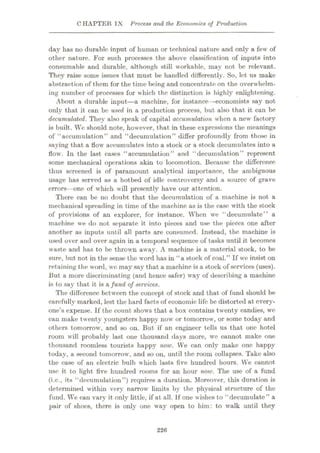 CHAPTER IX Process and the Economics of Production
day has no durable input of human or technical nature and only a few of
other nature. For such processes the above classification of inputs into
consumable and durable, although still workable, may not be relevant.
They raise some issues that must be handled differently. So, let us make
abstraction of them for the time being and concentrate on the overwhelm¬
ing number of processes for which the distinction is highly enlightening.
About a durable input
—a machine, for instance —economists say not
only that it can be used in a production process, but also that it can be
decumulated. They also speak of capital accumulation when a new factory
is built. We should note, however, that in these expressions the meanings
of “accumulation” and “decumulation” differ profoundly from those in
saying that a flow accumulates into a stock or a stock Accumulates into a
flow. In the last cases “accumulation” and “decumulation” represent
some mechanical operations akin to locomotion. Because the difference
thus screened is of paramount analytical importance, the ambiguous
usage has served as a hotbed of idle controversy and a source of grave
errors—one of which will presently have our attention.
There can be no doubt that the decumulation of a machine is not a
mechanical spreading in time of the machine as is the case with the stock
of provisions of an explorer, for instance. When we “decumulate” a
machine we do not separate it into pieces and use the pieces one after
another as inputs until all parts are consumed. Instead, the machine is
used over and over again in a temporal sequence of tasks until it becomes
waste and has to be thrown away. A machine is a material stock, to be
sure, but not in the sense the word has in “a stock of coal.” If we insist on
retaining the word, we may say that a machine is a stock of services (uses).
But a more discriminating (and hence safer) way of describing a machine
is to say that it is a fund of services.
The difference between the concept of stock and that of fund should be
carefully marked, lest the hard facts of economic life be distorted at every¬
one’s expense. If the count shows that a box contains twenty candies, we
can make twenty youngsters happy now or tomorrow, or some today and
others tomorrow, and so on. But if an engineer tells us that one hotel
room will probably last one thousand days more, wc cannot make one
thousand roomless tourists happy now. We can only make one happy
today, a second tomorrow, and so on, until the room collapses. Take also
the case of an electric bulb which lasts five hundred hours. We cannot
use it to light five hundred rooms for an hour now. The use of a fund
(i.c., its “decumulation”) requires a duration. Moreover, this duration is
determined within very narrow limits by the physical structure of the
fund. We can vary it only little, if at all. If one wishes to “decumulate” a
pair of shoes, there is only one way open to him: to walk until they
226
 